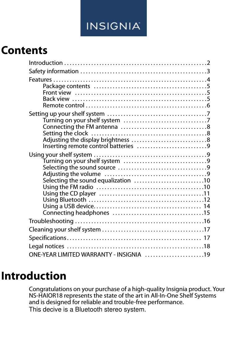 www.insigniaproducts.comContentsIntroduction . . . . . . . . . . . . . . . . . . . . . . . . . . . . . . . . . . . . . . . . . . . . . . . . . . . . .2Safety information . . . . . . . . . . . . . . . . . . . . . . . . . . . . . . . . . . . . . . . . . . . . . . .3Features . . . . . . . . . . . . . . . . . . . . . . . . . . . . . . . . . . . . . . . . . . . . . . . . . . . . . . . . .4Package contents   . . . . . . . . . . . . . . . . . . . . . . . . . . . . . . . . . . . . . . . . . .5Front view   . . . . . . . . . . . . . . . . . . . . . . . . . . . . . . . . . . . . . . . . . . . . . . . . .5Back view  . . . . . . . . . . . . . . . . . . . . . . . . . . . . . . . . . . . . . . . . . . . . . . . . . .5Remote control . . . . . . . . . . . . . . . . . . . . . . . . . . . . . . . . . . . . . . . . . . . . .6Setting up your shelf system  . . . . . . . . . . . . . . . . . . . . . . . . . . . . . . . . . . . . .7Turning on your shelf system   . . . . . . . . . . . . . . . . . . . . . . . . . . . . . . . 7Connecting the FM antenna  . . . . . . . . . . . . . . . . . . . . . . . . . . . . . . . .8Setting the clock   . . . . . . . . . . . . . . . . . . . . . . . . . . . . . . . . . . . . . . . . . . .8Adjusting the display brightness  . . . . . . . . . . . . . . . . . . . . . . . . . . . .8Inserting remote control batteries   . . . . . . . . . . . . . . . . . . . . . . . . . .9Using your shelf system . . . . . . . . . . . . . . . . . . . . . . . . . . . . . . . . . . . . . . . . . .9Turning on your shelf system   . . . . . . . . . . . . . . . . . . . . . . . . . . . . . . . 9Selecting the sound source  . . . . . . . . . . . . . . . . . . . . . . . . . . . . . . . . . 9Adjusting the volume   . . . . . . . . . . . . . . . . . . . . . . . . . . . . . . . . . . . . . .9Selecting the sound equalization   . . . . . . . . . . . . . . . . . . . . . . . . . .10Using the FM radio  . . . . . . . . . . . . . . . . . . . . . . . . . . . . . . . . . . . . . . . .10Using the CD player  . . . . . . . . . . . . . . . . . . . . . . . . . . . . . . . . . . . . . . .11Using Bluetooth  . . . . . . . . . . . . . . . . . . . . . . . . . . . . . . . . . . . . . . . . . . .12Using a USB device. . . . . . . . . . . . . . . . . . . . . . . . . . . . . . . . . . . . . . . .  14Connecting headphones   . . . . . . . . . . . . . . . . . . . . . . . . . . . . . . . . . .15Troubleshooting . . . . . . . . . . . . . . . . . . . . . . . . . . . . . . . . . . . . . . . . . . . . . . . .16Cleaning your shelf system . . . . . . . . . . . . . . . . . . . . . . . . . . . . . . . . . . . . . .17Specifications . . . . . . . . . . . . . . . . . . . . . . . . . . . . . . . . . . . . . . . . . . . . . . . . . .  17Legal notices  . . . . . . . . . . . . . . . . . . . . . . . . . . . . . . . . . . . . . . . . . . . . . . . . . . .18ONE-YEAR LIMITED WARRANTY - INSIGNIA   . . . . . . . . . . . . . . . . . . . . . .19IntroductionCongratulations on your purchase of a high-quality Insignia product. Your NS-HAIOR18 represents the state of the art in All-In-One Shelf Systems and is designed for reliable and trouble-free performance.This decive is a Bluetooth stereo system. 