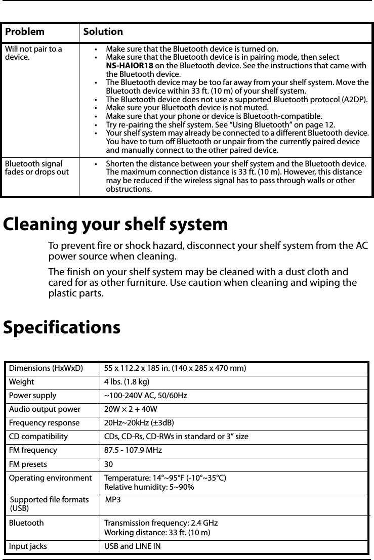 All-In-One Shelf Systemwww.insigniaproducts.comCleaning your shelf systemTo prevent fire or shock hazard, disconnect your shelf system from the AC power source when cleaning.The finish on your shelf system may be cleaned with a dust cloth and cared for as other furniture. Use caution when cleaning and wiping the plastic parts.SpecificationsWill not pair to a device.• Make sure that the Bluetooth device is turned on.• Make sure that the Bluetooth device is in pairing mode, then select NS-HAIOR18 on the Bluetooth device. See the instructions that came with the Bluetooth device.• The Bluetooth device may be too far away from your shelf system. Move the Bluetooth device within 33 ft. (10 m) of your shelf system.• The Bluetooth device does not use a supported Bluetooth protocol (A2DP).• Make sure your Bluetooth device is not muted.• Make sure that your phone or device is Bluetooth-compatible.• Try re-pairing the shelf system. See “Using Bluetooth” on page 12.• Your shelf system may already be connected to a different Bluetooth device. You have to turn off Bluetooth or unpair from the currently paired device and manually connect to the other paired device.Bluetooth signal fades or drops out• Shorten the distance between your shelf system and the Bluetooth device. The maximum connection distance is 33 ft. (10 m). However, this distance may be reduced if the wireless signal has to pass through walls or other obstructions.Dimensions (HxWxD) 55 x 112.2 x 185 in. (140 x 285 x 470 mm)Weight 4 lbs. (1.8 kg)Power supply ~100-240V AC, 50/60HzAudio output power 20W × 2 + 40WFrequency response 20Hz~20kHz (±3dB)CD compatibility CDs, CD-Rs, CD-RWs in standard or 3” sizeFM frequency 87.5 - 107.9 MHzFM presets 30Operating environment Temperature: 14°~95°F (-10°~35°C)Relative humidity: 5~90%Bluetooth Transmission frequency: 2.4 GHzWorking distance: 33 ft. (10 m)Input jacks USB and LINE INProblem SolutionSupported file formats (USB)MP3