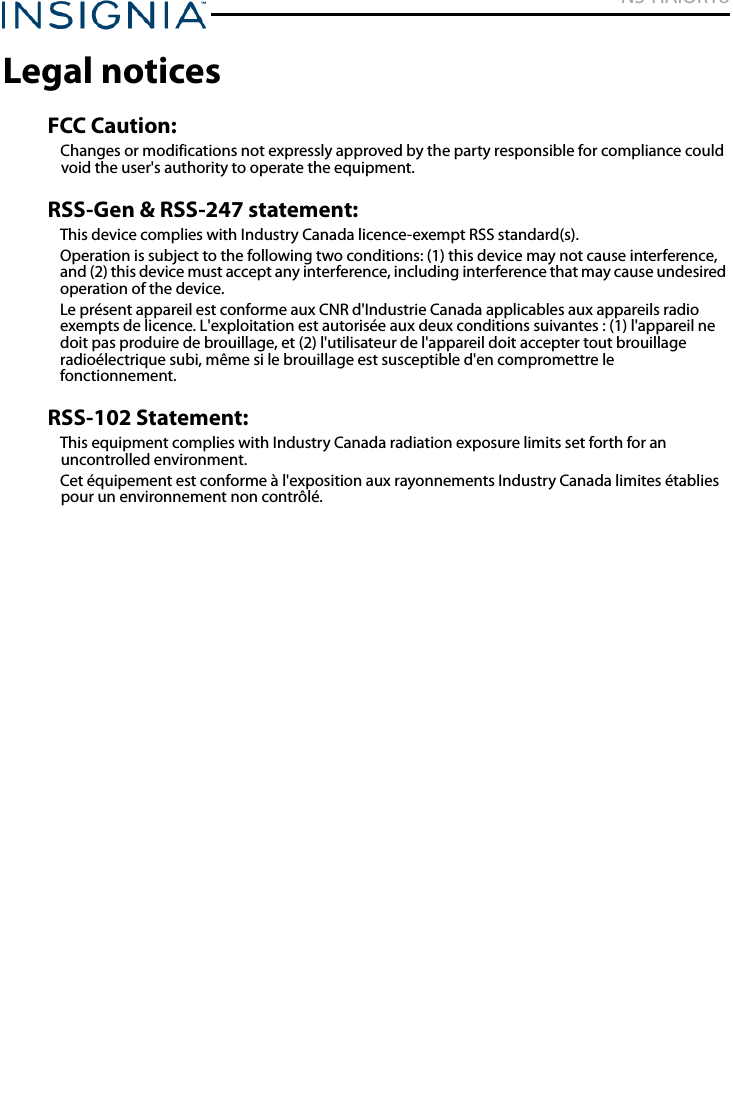 NS-HAIOR18www.insigniaproducts.comLegal noticesFCC Caution:Changes or modifications not expressly approved by the party responsible for compliance could void the user&apos;s authority to operate the equipment.RSS-Gen &amp; RSS-247 statement:This device complies with Industry Canada licence-exempt RSS standard(s).Operation is subject to the following two conditions: (1) this device may not cause interference, and (2) this device must accept any interference, including interference that may cause undesired operation of the device.Le présent appareil est conforme aux CNR d&apos;Industrie Canada applicables aux appareils radio exempts de licence. L&apos;exploitation est autorisée aux deux conditions suivantes : (1) l&apos;appareil ne doit pas produire de brouillage, et (2) l&apos;utilisateur de l&apos;appareil doit accepter tout brouillage radioélectrique subi, même si le brouillage est susceptible d&apos;en compromettre le fonctionnement.RSS-102 Statement:This equipment complies with Industry Canada radiation exposure limits set forth for an uncontrolled environment. Cet équipement est conforme à l&apos;exposition aux rayonnements Industry Canada limites établies pour un environnement non contrôlé. 