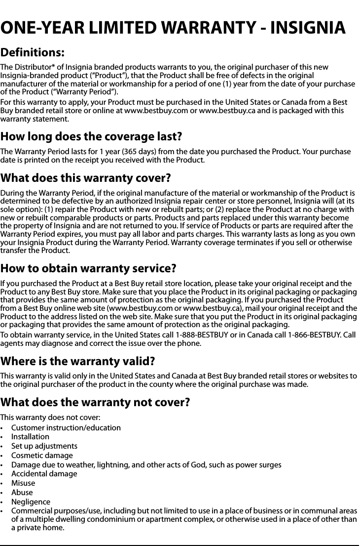All-In-One Shelf Systemwww.insigniaproducts.comONE-YEAR LIMITED WARRANTY - INSIGNIADefinitions:The Distributor* of Insignia branded products warrants to you, the original purchaser of this new Insignia-branded product (“Product”), that the Product shall be free of defects in the original manufacturer of the material or workmanship for a period of one (1) year from the date of your purchase of the Product (“Warranty Period”).For this warranty to apply, your Product must be purchased in the United States or Canada from a Best Buy branded retail store or online at www.bestbuy.com or www.bestbuy.ca and is packaged with this warranty statement.How long does the coverage last?The Warranty Period lasts for 1 year (365 days) from the date you purchased the Product. Your purchase date is printed on the receipt you received with the Product.What does this warranty cover?During the Warranty Period, if the original manufacture of the material or workmanship of the Product is determined to be defective by an authorized Insignia repair center or store personnel, Insignia will (at its sole option): (1) repair the Product with new or rebuilt parts; or (2) replace the Product at no charge with new or rebuilt comparable products or parts. Products and parts replaced under this warranty become the property of Insignia and are not returned to you. If service of Products or parts are required after the Warranty Period expires, you must pay all labor and parts charges. This warranty lasts as long as you own your Insignia Product during the Warranty Period. Warranty coverage terminates if you sell or otherwise transfer the Product.How to obtain warranty service?If you purchased the Product at a Best Buy retail store location, please take your original receipt and the Product to any Best Buy store. Make sure that you place the Product in its original packaging or packaging that provides the same amount of protection as the original packaging. If you purchased the Product from a Best Buy online web site (www.bestbuy.com or www.bestbuy.ca), mail your original receipt and the Product to the address listed on the web site. Make sure that you put the Product in its original packaging or packaging that provides the same amount of protection as the original packaging.To obtain warranty service, in the United States call 1-888-BESTBUY or in Canada call 1-866-BESTBUY. Call agents may diagnose and correct the issue over the phone.Where is the warranty valid?This warranty is valid only in the United States and Canada at Best Buy branded retail stores or websites to the original purchaser of the product in the county where the original purchase was made.What does the warranty not cover?This warranty does not cover:• Customer instruction/education•Installation•Set up adjustments• Cosmetic damage• Damage due to weather, lightning, and other acts of God, such as power surges• Accidental damage•Misuse•Abuse•Negligence• Commercial purposes/use, including but not limited to use in a place of business or in communal areas of a multiple dwelling condominium or apartment complex, or otherwise used in a place of other than a private home.