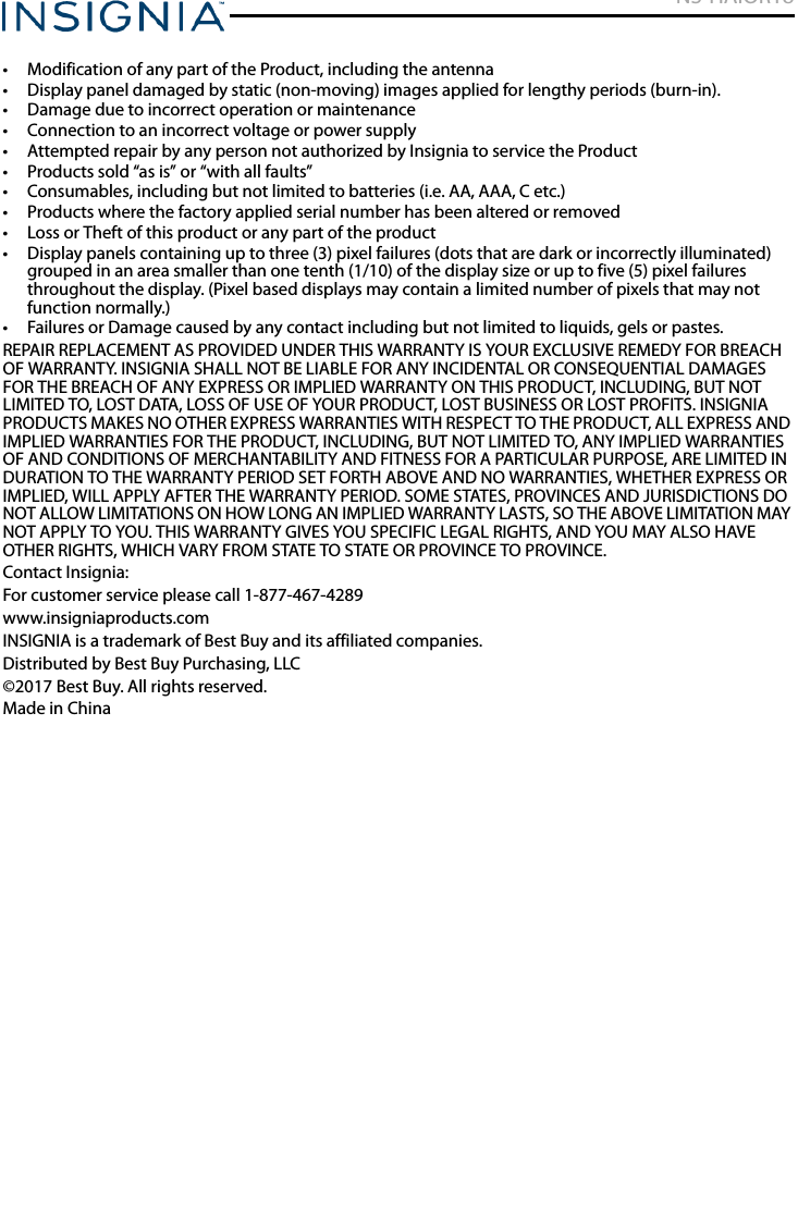 NS-HAIOR18www.insigniaproducts.com• Modification of any part of the Product, including the antenna• Display panel damaged by static (non-moving) images applied for lengthy periods (burn-in).• Damage due to incorrect operation or maintenance• Connection to an incorrect voltage or power supply• Attempted repair by any person not authorized by Insignia to service the Product• Products sold “as is” or “with all faults”• Consumables, including but not limited to batteries (i.e. AA, AAA, C etc.)• Products where the factory applied serial number has been altered or removed• Loss or Theft of this product or any part of the product• Display panels containing up to three (3) pixel failures (dots that are dark or incorrectly illuminated) grouped in an area smaller than one tenth (1/10) of the display size or up to five (5) pixel failures throughout the display. (Pixel based displays may contain a limited number of pixels that may not function normally.)• Failures or Damage caused by any contact including but not limited to liquids, gels or pastes.REPAIR REPLACEMENT AS PROVIDED UNDER THIS WARRANTY IS YOUR EXCLUSIVE REMEDY FOR BREACH OF WARRANTY. INSIGNIA SHALL NOT BE LIABLE FOR ANY INCIDENTAL OR CONSEQUENTIAL DAMAGES FOR THE BREACH OF ANY EXPRESS OR IMPLIED WARRANTY ON THIS PRODUCT, INCLUDING, BUT NOT LIMITED TO, LOST DATA, LOSS OF USE OF YOUR PRODUCT, LOST BUSINESS OR LOST PROFITS. INSIGNIA PRODUCTS MAKES NO OTHER EXPRESS WARRANTIES WITH RESPECT TO THE PRODUCT, ALL EXPRESS AND IMPLIED WARRANTIES FOR THE PRODUCT, INCLUDING, BUT NOT LIMITED TO, ANY IMPLIED WARRANTIES OF AND CONDITIONS OF MERCHANTABILITY AND FITNESS FOR A PARTICULAR PURPOSE, ARE LIMITED IN DURATION TO THE WARRANTY PERIOD SET FORTH ABOVE AND NO WARRANTIES, WHETHER EXPRESS OR IMPLIED, WILL APPLY AFTER THE WARRANTY PERIOD. SOME STATES, PROVINCES AND JURISDICTIONS DO NOT ALLOW LIMITATIONS ON HOW LONG AN IMPLIED WARRANTY LASTS, SO THE ABOVE LIMITATION MAY NOT APPLY TO YOU. THIS WARRANTY GIVES YOU SPECIFIC LEGAL RIGHTS, AND YOU MAY ALSO HAVE OTHER RIGHTS, WHICH VARY FROM STATE TO STATE OR PROVINCE TO PROVINCE.Contact Insignia:For customer service please call 1-877-467-4289www.insigniaproducts.comINSIGNIA is a trademark of Best Buy and its affiliated companies.Distributed by Best Buy Purchasing, LLC©2017 Best Buy. All rights reserved.Made in China