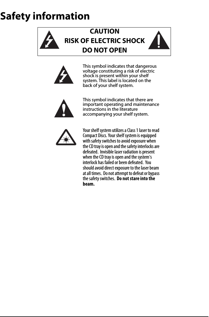 All-In-One Shelf Systemwww.insigniaproducts.comSafety informationCAUTIONRISK OF ELECTRIC SHOCKDO NOT OPENThis symbol indicates that dangerous voltage constituting a risk of electric shock is present within your shelf system. This label is located on the back of your shelf system.This symbol indicates that there are important operating and maintenance instructions in the literature accompanying your shelf system.Your shelf system utilizes a Class 1 laser to read Compact Discs. Your shelf system is equipped with safety switches to avoid exposure when the CD tray is open and the safety interlocks are defeated. Invisible laser radiation is present when the CD tray is open and the system&apos;s interlock has failed or been defeated. Yo u should avoid direct exposure to the laser beam at all times. Do not attempt to defeat or bypass the safety switches. Do not stare into the beam.