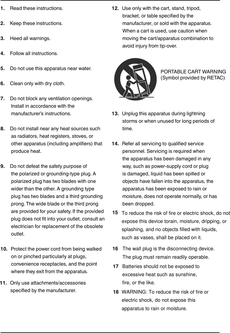 1.   Read these instructions.2.   Keep these instructions.3.   Heed all warnings.4.   Follow all instructions.5.   Do not use this apparatus near water.6.   Clean only with dry cloth.7.   Do not block any ventilation openings. Install in accordance with the manufacturer’s instructions.8.   Do not install near any heat sources such as radiators, heat registers, stoves, or other apparatus (including amplifiers) that produce heat.9.   Do not defeat the safety purpose of the polarized or grounding-type plug. A polarized plug has two blades with one wider than the other. A grounding type plug has two blades and a third grounding prong. The wide blade or the third prong are provided for your safety. If the provided plug does not fit into your outlet, consult an electrician for replacement of the obsolete outlet.10.  Protect the power cord from being walked on or pinched particularly at plugs, convenience receptacles, and the point where they exit from the apparatus.11.  Only use attachments/accessories specified by the manufacturer.12.  Use only with the cart, stand, tripod, bracket, or table specified by the manufacturer, or sold with the apparatus. When a cart is used, use caution when moving the cart/apparatus combination to avoid injury from tip-over.13.  Unplug this apparatus during lightning storms or when unused for long periods of time.14.  Refer all servicing to qualified service personnel. Servicing is required when the apparatus has been damaged in any way, such as power-supply cord or plug is damaged, liquid has been spilled or objects have fallen into the apparatus, the apparatus has been exposed to rain or moisture, does not operate normally, or has been dropped.Important Safety InstructionsPORTABLE CART WARNING (Symbol provided by RETAC)All-In-One Shelf Systemwww.insigniaproducts.com17To reduce the risk of fire or electric shock, do notexpose this device torain, moisture, dripping, or splashing, and no objects filled with liquids,such as vases, shall be placed on it.15The wall plug is the disconnecting device. The plug must remain readily operable.16Batteries should not be exposed to excessive heat such as sunshine,fire, or the like.WARNING: To reduce the risk of fire or electric shock, do not expose this apparatus to rain or moisture.18