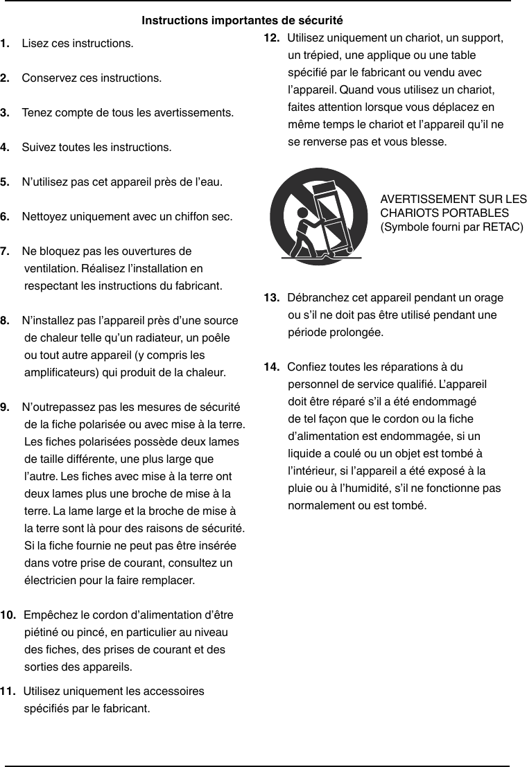 All-In-One Shelf Systemwww.insigniaproducts.com1.   Lisez ces instructions.2.   Conservez ces instructions.3.   Tenez compte de tous les avertissements.4.   Suivez toutes les instructions.5.   N’utilisez pas cet appareil près de l’eau.6.   Nettoyez uniquement avec un chiffon sec.7.   Ne bloquez pas les ouvertures de ventilation. Réalisez l’installation en respectant les instructions du fabricant.8.   N’installez pas l’appareil près d’une source de chaleur telle qu’un radiateur, un poêle ou tout autre appareil (y compris les amplificateurs) qui produit de la chaleur.9.   N’outrepassez pas les mesures de sécurité de la fiche polarisée ou avec mise à la terre. Les fiches polarisées possède deux lames de taille différente, une plus large que l’autre. Les fiches avec mise à la terre ont deux lames plus une broche de mise à la terre. La lame large et la broche de mise à la terre sont là pour des raisons de sécurité. Si la fiche fournie ne peut pas être insérée dans votre prise de courant, consultez un électricien pour la faire remplacer.10.  Empêchez le cordon d’alimentation d’être piétiné ou pincé, en particulier au niveau des fiches, des prises de courant et des sorties des appareils.Instructions importantes de sécurité11.  Utilisez uniquement les accessoires spécifiés par le fabricant.12.  Utilisez uniquement un chariot, un support, un trépied, une applique ou une table spécifié par le fabricant ou vendu avec l’appareil. Quand vous utilisez un chariot, faites attention lorsque vous déplacez en même temps le chariot et l’appareil qu’il ne se renverse pas et vous blesse.13.  Débranchez cet appareil pendant un orage ou s’il ne doit pas être utilisé pendant une période prolongée.14.  Confiez toutes les réparations à du personnel de service qualifié. L’appareil doit être réparé s’il a été endommagé de tel façon que le cordon ou la fiche d’alimentation est endommagée, si un liquide a coulé ou un objet est tombé à l’intérieur, si l’appareil a été exposé à la pluie ou à l’humidité, s’il ne fonctionne pas normalement ou est tombé.AVERTISSEMENT SUR LES CHARIOTS PORTABLES(Symbole fourni par RETAC)