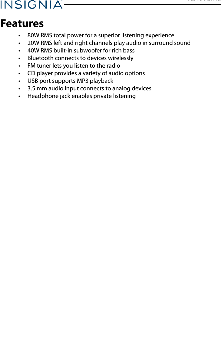 NS-HAIOR18www.insigniaproducts.comFeatures• 80W RMS total power for a superior listening experience• 20W RMS left and right channels play audio in surround sound• 40W RMS built-in subwoofer for rich bass• Bluetooth connects to devices wirelessly• FM tuner lets you listen to the radio• CD player provides a variety of audio options• USB port supports MP3 playback• 3.5 mm audio input connects to analog devices• Headphone jack enables private listening
