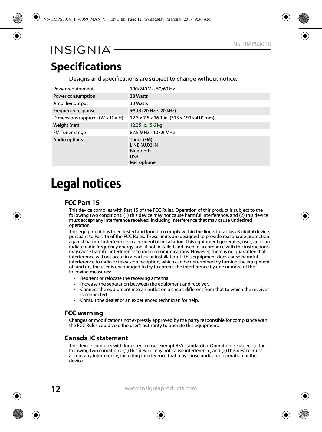 12NS-HMPS3018www.insigniaproducts.comSpecificationsDesigns and specifications are subject to change without notice.Legal noticesFCC Part 15This device complies with Part 15 of the FCC Rules. Operation of this product is subject to the following two conditions: (1) this device may not cause harmful interference, and (2) this device must accept any interference received, including interference that may cause undesired operation.This equipment has been tested and found to comply within the limits for a class B digital device, pursuant to Part 15 of the FCC Rules. These limits are designed to provide reasonable protection against harmful interference in a residential installation. This equipment generates, uses, and can radiate radio frequency energy and, if not installed and used in accordance with the instructions, may cause harmful interference to radio communications. However, there is no guarantee that interference will not occur in a particular installation. If this equipment does cause harmful interference to radio or television reception, which can be determined by turning the equipment off and on, the user is encouraged to try to correct the interference by one or more of the following measures:• Reorient or relocate the receiving antenna.• Increase the separation between the equipment and receiver.• Connect the equipment into an outlet on a circuit different from that to which the receiver is connected.• Consult the dealer or an experienced technician for help.FCC warningChanges or modifications not expressly approved by the party responsible for compliance with the FCC Rules could void the user’s authority to operate this equipment.Canada IC statementThis device complies with Industry license-exempt RSS standard(s). Operation is subject to the following two conditions: (1) this device may not cause interference, and (2) this device must accept any interference, including interference that may cause undesired operation of the device.Power requirement 100/240 V ~ 50/60 HzPower consumption 38 WattsAmplifier output 30 WattsFrequency response ±3dB (20 Hz ~ 20 kHz)Dimensions (approx.) (W × D × H) 12.3 x 7.5 x 16.1 in. (313 x 190 x 410 mm)Weight (net) 12.35 lb. (5.6 kg)FM Tuner range 87.5 MHz - 107.9 MHzAudio options Tuner (FM)LINE (AUX) INBluetoothUSBMicrophoneNS-HMPS3018_17-0059_MAN_V1_ENG.fm  Page 12  Wednesday, March 8, 2017  9:36 AM