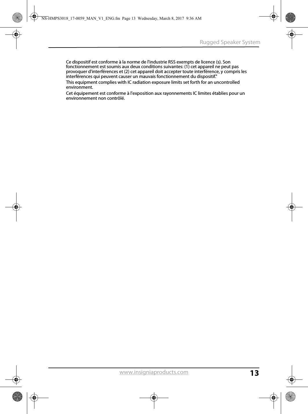 13Rugged Speaker Systemwww.insigniaproducts.comCe dispositif est conforme à la norme de l&apos;industrie RSS exempts de licence (s). Son fonctionnement est soumis aux deux conditions suivantes: (1) cet appareil ne peut pas provoquer d&apos;interférences et (2) cet appareil doit accepter toute interférence, y compris les interférences qui peuvent causer un mauvais fonctionnement du dispositif.&quot;This equipment complies with IC radiation exposure limits set forth for an uncontrolled environment.Cet équipement est conforme à l&apos;exposition aux rayonnements IC limites établies pour un environnement non contrôlé.NS-HMPS3018_17-0059_MAN_V1_ENG.fm  Page 13  Wednesday, March 8, 2017  9:36 AM