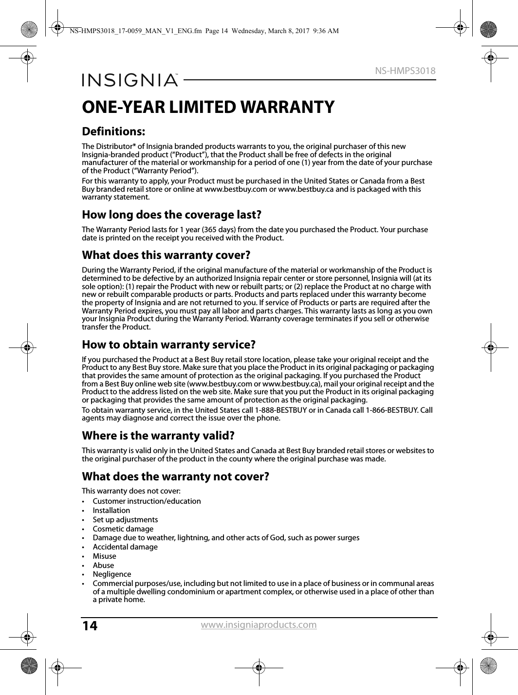 14NS-HMPS3018www.insigniaproducts.comONE-YEAR LIMITED WARRANTYDefinitions:The Distributor* of Insignia branded products warrants to you, the original purchaser of this new Insignia-branded product (“Product”), that the Product shall be free of defects in the original manufacturer of the material or workmanship for a period of one (1) year from the date of your purchase of the Product (“Warranty Period”).For this warranty to apply, your Product must be purchased in the United States or Canada from a Best Buy branded retail store or online at www.bestbuy.com or www.bestbuy.ca and is packaged with this warranty statement.How long does the coverage last?The Warranty Period lasts for 1 year (365 days) from the date you purchased the Product. Your purchase date is printed on the receipt you received with the Product.What does this warranty cover?During the Warranty Period, if the original manufacture of the material or workmanship of the Product is determined to be defective by an authorized Insignia repair center or store personnel, Insignia will (at its sole option): (1) repair the Product with new or rebuilt parts; or (2) replace the Product at no charge with new or rebuilt comparable products or parts. Products and parts replaced under this warranty become the property of Insignia and are not returned to you. If service of Products or parts are required after the Warranty Period expires, you must pay all labor and parts charges. This warranty lasts as long as you own your Insignia Product during the Warranty Period. Warranty coverage terminates if you sell or otherwise transfer the Product.How to obtain warranty service?If you purchased the Product at a Best Buy retail store location, please take your original receipt and the Product to any Best Buy store. Make sure that you place the Product in its original packaging or packaging that provides the same amount of protection as the original packaging. If you purchased the Product from a Best Buy online web site (www.bestbuy.com or www.bestbuy.ca), mail your original receipt and the Product to the address listed on the web site. Make sure that you put the Product in its original packaging or packaging that provides the same amount of protection as the original packaging.To obtain warranty service, in the United States call 1-888-BESTBUY or in Canada call 1-866-BESTBUY. Call agents may diagnose and correct the issue over the phone.Where is the warranty valid?This warranty is valid only in the United States and Canada at Best Buy branded retail stores or websites to the original purchaser of the product in the county where the original purchase was made.What does the warranty not cover?This warranty does not cover:• Customer instruction/education•Installation•Set up adjustments• Cosmetic damage• Damage due to weather, lightning, and other acts of God, such as power surges•Accidental damage•Misuse•Abuse•Negligence• Commercial purposes/use, including but not limited to use in a place of business or in communal areas of a multiple dwelling condominium or apartment complex, or otherwise used in a place of other than a private home.NS-HMPS3018_17-0059_MAN_V1_ENG.fm  Page 14  Wednesday, March 8, 2017  9:36 AM