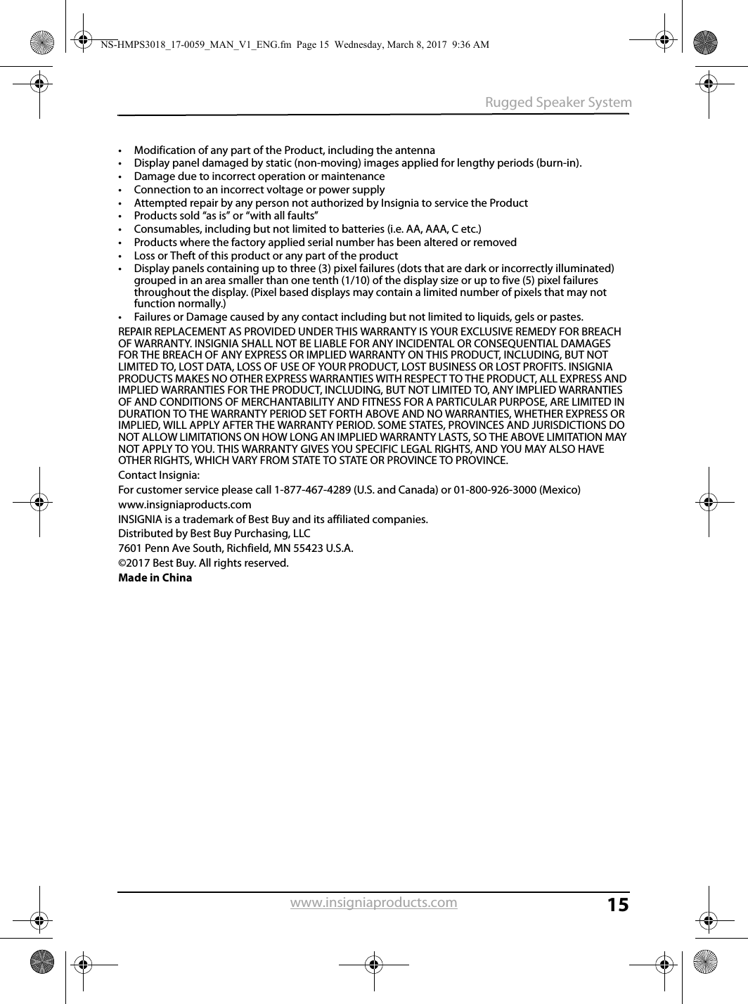 15Rugged Speaker Systemwww.insigniaproducts.com• Modification of any part of the Product, including the antenna• Display panel damaged by static (non-moving) images applied for lengthy periods (burn-in).• Damage due to incorrect operation or maintenance• Connection to an incorrect voltage or power supply• Attempted repair by any person not authorized by Insignia to service the Product• Products sold “as is” or “with all faults”• Consumables, including but not limited to batteries (i.e. AA, AAA, C etc.)• Products where the factory applied serial number has been altered or removed• Loss or Theft of this product or any part of the product• Display panels containing up to three (3) pixel failures (dots that are dark or incorrectly illuminated) grouped in an area smaller than one tenth (1/10) of the display size or up to five (5) pixel failures throughout the display. (Pixel based displays may contain a limited number of pixels that may not function normally.)• Failures or Damage caused by any contact including but not limited to liquids, gels or pastes.REPAIR REPLACEMENT AS PROVIDED UNDER THIS WARRANTY IS YOUR EXCLUSIVE REMEDY FOR BREACH OF WARRANTY. INSIGNIA SHALL NOT BE LIABLE FOR ANY INCIDENTAL OR CONSEQUENTIAL DAMAGES FOR THE BREACH OF ANY EXPRESS OR IMPLIED WARRANTY ON THIS PRODUCT, INCLUDING, BUT NOT LIMITED TO, LOST DATA, LOSS OF USE OF YOUR PRODUCT, LOST BUSINESS OR LOST PROFITS. INSIGNIA PRODUCTS MAKES NO OTHER EXPRESS WARRANTIES WITH RESPECT TO THE PRODUCT, ALL EXPRESS AND IMPLIED WARRANTIES FOR THE PRODUCT, INCLUDING, BUT NOT LIMITED TO, ANY IMPLIED WARRANTIES OF AND CONDITIONS OF MERCHANTABILITY AND FITNESS FOR A PARTICULAR PURPOSE, ARE LIMITED IN DURATION TO THE WARRANTY PERIOD SET FORTH ABOVE AND NO WARRANTIES, WHETHER EXPRESS OR IMPLIED, WILL APPLY AFTER THE WARRANTY PERIOD. SOME STATES, PROVINCES AND JURISDICTIONS DO NOT ALLOW LIMITATIONS ON HOW LONG AN IMPLIED WARRANTY LASTS, SO THE ABOVE LIMITATION MAY NOT APPLY TO YOU. THIS WARRANTY GIVES YOU SPECIFIC LEGAL RIGHTS, AND YOU MAY ALSO HAVE OTHER RIGHTS, WHICH VARY FROM STATE TO STATE OR PROVINCE TO PROVINCE.Contact Insignia:For customer service please call 1-877-467-4289 (U.S. and Canada) or 01-800-926-3000 (Mexico)www.insigniaproducts.comINSIGNIA is a trademark of Best Buy and its affiliated companies.Distributed by Best Buy Purchasing, LLC7601 Penn Ave South, Richfield, MN 55423 U.S.A.©2017 Best Buy. All rights reserved.Made in ChinaNS-HMPS3018_17-0059_MAN_V1_ENG.fm  Page 15  Wednesday, March 8, 2017  9:36 AM