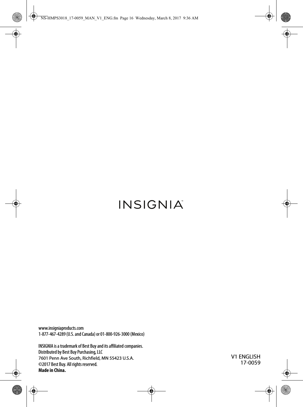 www.insigniaproducts.com1-877-467-4289 (U.S. and Canada) or 01-800-926-3000 (Mexico)INSIGNIA is a trademark of Best Buy and its affiliated companies.Distributed by Best Buy Purchasing, LLC7601 Penn Ave South, Richfield, MN 55423 U.S.A.©2017 Best Buy. All rights reserved.Made in China.V1 ENGLISH17-0059NS-HMPS3018_17-0059_MAN_V1_ENG.fm  Page 16  Wednesday, March 8, 2017  9:36 AM