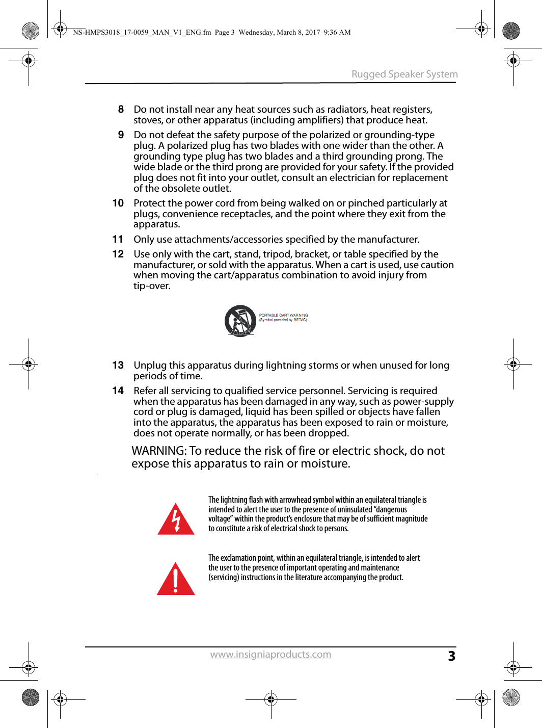 3Rugged Speaker Systemwww.insigniaproducts.com8Do not install near any heat sources such as radiators, heat registers, stoves, or other apparatus (including amplifiers) that produce heat.9Do not defeat the safety purpose of the polarized or grounding-type plug. A polarized plug has two blades with one wider than the other. A grounding type plug has two blades and a third grounding prong. The wide blade or the third prong are provided for your safety. If the provided plug does not fit into your outlet, consult an electrician for replacement of the obsolete outlet.10 Protect the power cord from being walked on or pinched particularly at plugs, convenience receptacles, and the point where they exit from the apparatus.11 Only use attachments/accessories specified by the manufacturer.12 Use only with the cart, stand, tripod, bracket, or table specified by the manufacturer, or sold with the apparatus. When a cart is used, use caution when moving the cart/apparatus combination to avoid injury from tip-over.13 Unplug this apparatus during lightning storms or when unused for long periods of time.14 Refer all servicing to qualified service personnel. Servicing is required when the apparatus has been damaged in any way, such as power-supply cord or plug is damaged, liquid has been spilled or objects have fallen into the apparatus, the apparatus has been exposed to rain or moisture, does not operate normally, or has been dropped.WARNING: To reduce the risk of fire or electric shock, do not expose this apparatus to rain or moisture..The lightning flash with arrowhead symbol within an equilateral triangle is intended to alert the user to the presence of uninsulated “dangerous voltage” within the product’s enclosure that may be of sufficient magnitude to constitute a risk of electrical shock to persons.The exclamation point, within an equilateral triangle, is intended to alert the user to the presence of important operating and maintenance (servicing) instructions in the literature accompanying the product.NS-HMPS3018_17-0059_MAN_V1_ENG.fm  Page 3  Wednesday, March 8, 2017  9:36 AM