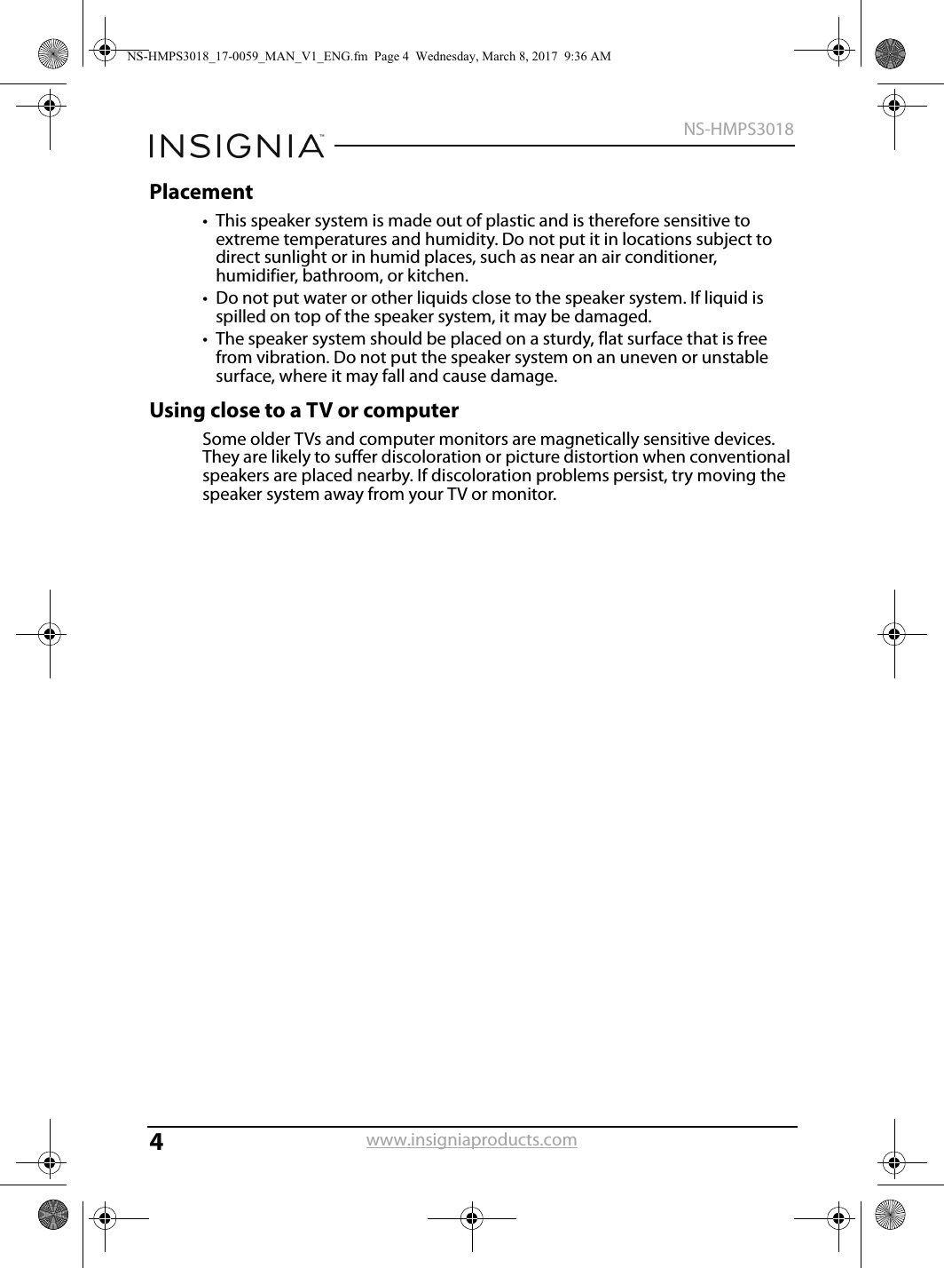 4NS-HMPS3018www.insigniaproducts.comPlacement• This speaker system is made out of plastic and is therefore sensitive to extreme temperatures and humidity. Do not put it in locations subject to direct sunlight or in humid places, such as near an air conditioner, humidifier, bathroom, or kitchen.• Do not put water or other liquids close to the speaker system. If liquid is spilled on top of the speaker system, it may be damaged.• The speaker system should be placed on a sturdy, flat surface that is free from vibration. Do not put the speaker system on an uneven or unstable surface, where it may fall and cause damage.Using close to a TV or computerSome older TVs and computer monitors are magnetically sensitive devices. They are likely to suffer discoloration or picture distortion when conventional speakers are placed nearby. If discoloration problems persist, try moving the speaker system away from your TV or monitor. NS-HMPS3018_17-0059_MAN_V1_ENG.fm  Page 4  Wednesday, March 8, 2017  9:36 AM