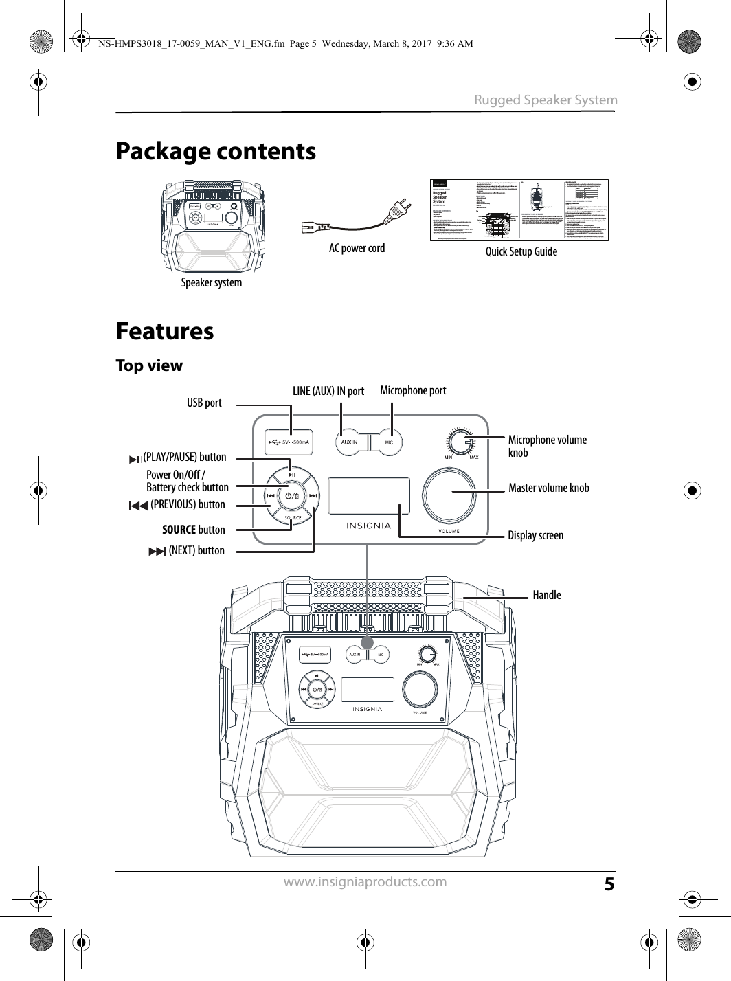 5Rugged Speaker Systemwww.insigniaproducts.comPackage contentsFeaturesTop viewPACKAGE CONTENTS• Bluetooth speaker•  AC power cord•  Quick Setup GuideSAFETY INFORMATION•  Read through this guide before making connections and operating this speaker system. Retain this guide for future reference.•  Don’t open the case of this unit. No user-serviceable parts inside. Refer servicing to from the AC power supply when it is not being used for a long time.•  Don’t install the speaker system in a place exposed to heating sources or direct sunshine.•  Don’t install the speaker system in a place exposed to moisture or rain.Before using your new product, please read these instructions to prevent any damage.vases should not be placed on it.block the vents, which could cause malfunction resulted from overheating.•  Use a soft, clean rag to clean the outside of the speaker system. Never clean it with chemicals or detergent.FEATURES• Bluetooth playback• Line input•  Built-in FM tuner•  Built-in rechargeable battery• USB slot• Microphone functionTop Side CHARGING YOUR SPEAKER•  Use the AC power cord (included) to connect your speaker system to an AC power outlet. Turn button to power on the unit and press power button again. The current charging-indicator line lines on the display screen will keep solid indicates that the battery has been fully charged.Check the battery life•  The speaker is designed with a smart battery check feature for your convenience.•  Press battery level button to show the current battery charge when it’s turned on.USING YOUR SPEAKER SYSTEM  Connecting an audio device  AUX IN•  Your speaker system has an audio input jack that you can connect to an external audio source, such as a VCD, CD, VCR, or MP3 player.Use an audio cable (not provided) to connect the external device to the Line In jack on the top of your speaker system, then press the SOURCE SELECT button to select LINE mode.Pairing your speaker system with a Bluetooth device Your speaker system can store pairing information for up to ×× Bluetooth devices, such as phones and tablets. 1 Make sure that your Bluetooth device supports the Bluetooth ×× protocol and is not paired with another device. To determine what Bluetooth protocol your device supports, see the documentation that came with your device. 2 Turn on your speaker system. 3 Press the SOURCE button to select “BT” to enter pairing mode. 4 Make sure that your Bluetooth device is within 30 feet of your speaker system. 5 Turn on your Bluetooth device, turn on Bluetoot h, then set your device to pairing mode. For more information, see the documentation that came with your Bluetooth device. 6 On your Bluetooth device, select “NS-HMPS3018”.  Your speaker system pairs with the Bluetooth device. 7 Press PLAY/PAUSE to begin playback. The VOLUME and MUTE controls are also active. Note: The Bluetooth device should reconnect to your speaker system automatically when it is turned on.QUICK SETUP GUIDERugged Speaker SystemNS-HMPS3018STATUS4 lines light up3 lines light up2 lines light up1 line lights upCHARGE LEVEL100% 75% 50% 25% (charging is needed)USB slotPreviousSourcePlay/pauseNextDisplay screenMaster volume knobHandleLine InMicrophone socketMicrophone volume knobAC power input socketSpeaker systemAC power cord Quick Setup GuidePower On/Off / Battery check button (PLAY/PAUSE) button (PREVIOUS) buttonSOURCE button (NEXT) buttonUSB portLINE (AUX) IN port Microphone portMicrophone volume knobMaster volume knobDisplay screenHandleNS-HMPS3018_17-0059_MAN_V1_ENG.fm  Page 5  Wednesday, March 8, 2017  9:36 AM