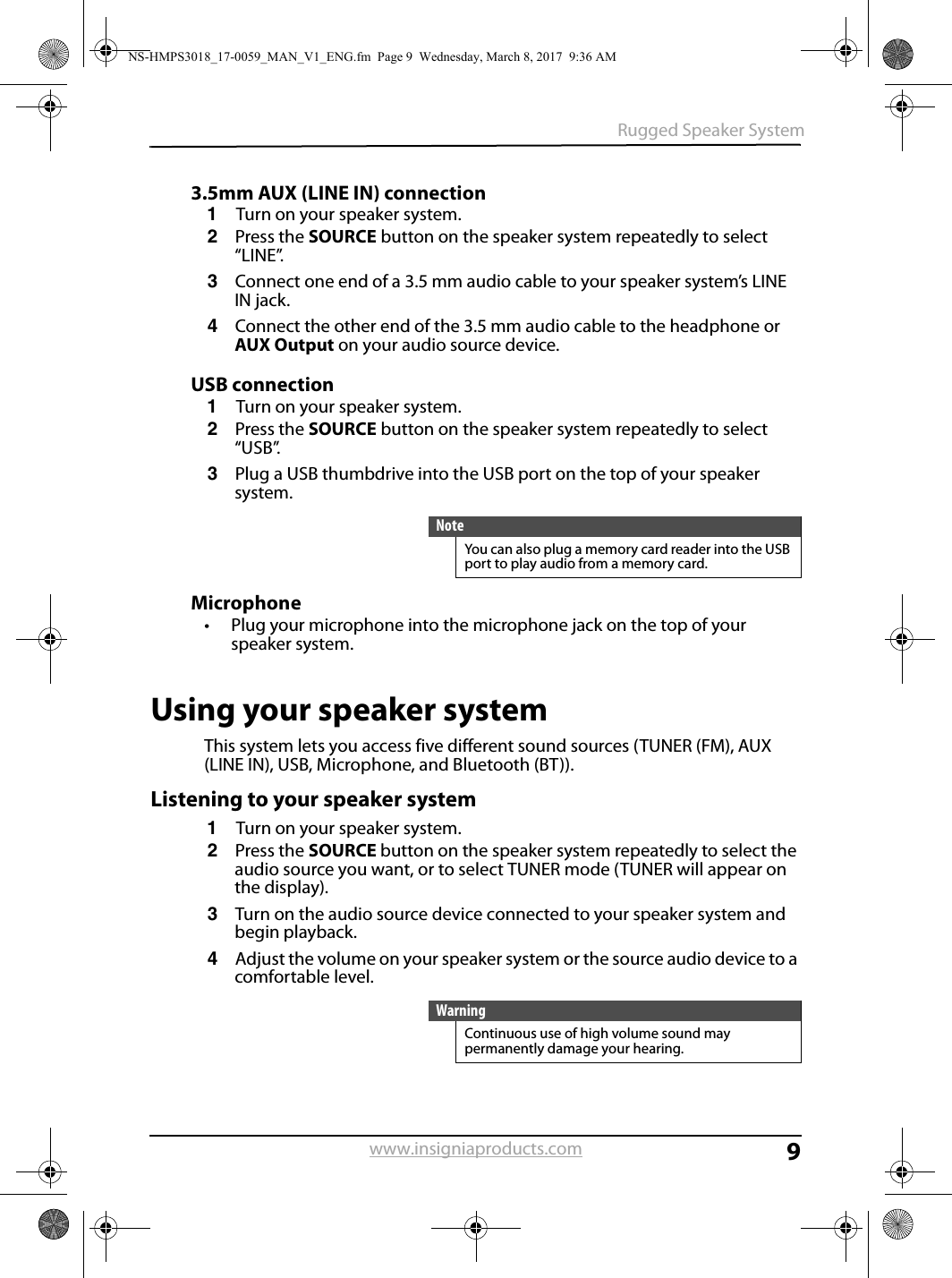 9Rugged Speaker Systemwww.insigniaproducts.com3.5mm AUX (LINE IN) connection1Turn on your speaker system.2Press the SOURCE button on the speaker system repeatedly to select “LINE”.3Connect one end of a 3.5 mm audio cable to your speaker system’s LINE IN jack.4Connect the other end of the 3.5 mm audio cable to the headphone or AUX Output on your audio source device.USB connection1Turn on your speaker system.2Press the SOURCE button on the speaker system repeatedly to select “USB”.3Plug a USB thumbdrive into the USB port on the top of your speaker system.Microphone• Plug your microphone into the microphone jack on the top of your speaker system.Using your speaker systemThis system lets you access five different sound sources (TUNER (FM), AUX (LINE IN), USB, Microphone, and Bluetooth (BT)). Listening to your speaker system1Turn on your speaker system.2Press the SOURCE button on the speaker system repeatedly to select the audio source you want, or to select TUNER mode (TUNER will appear on the display).3Turn on the audio source device connected to your speaker system and begin playback.4Adjust the volume on your speaker system or the source audio device to a comfortable level.NoteYou can also plug a memory card reader into the USB port to play audio from a memory card.WarningContinuous use of high volume sound may permanently damage your hearing.NS-HMPS3018_17-0059_MAN_V1_ENG.fm  Page 9  Wednesday, March 8, 2017  9:36 AM