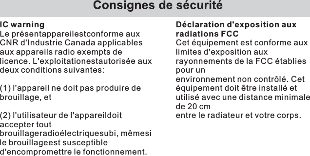 IC warningLe présentappareilestconforme aux CNR d&apos;Industrie Canada applicables aux appareils radio exempts de licence. L&apos;exploitationestautorisée aux deux conditions suivantes:(1) l&apos;appareil ne doit pas produire de brouillage, et(2) l&apos;utilisateur de l&apos;appareildoit accepter tout brouillageradioélectriquesubi, mêmesi le brouillageest susceptible d&apos;encompromettre le fonctionnement.Déclaration d&apos;exposition aux radiations FCCCet équipement est conforme aux limites d&apos;exposition aux rayonnements de la FCC établies pour unenvironnement non contrôlé. Cet équipement doit être installé et utilisé avec une distance minimale de 20 cmentre le radiateur et votre corps.