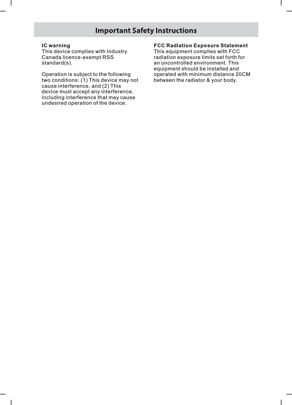 IC warningThis device complies with Industry Canada licence-exempt RSS standard(s).Operation is subject to the following two conditions: (1) This device may not cause interference, and (2) This device must accept any interference, including interference that may cause undesired operation of the device.FCC Radiation Exposure StatementThis equipment complies with FCC radiation exposure limits set forth for an uncontrolled environment. Thisequipment should be installed and operated with minimum distance 20CM between the radiator &amp; your body.