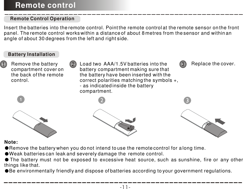 -11-Remote controlInsert the batteries into the remote control. Point the remote control at the remote sensor on the front panel. The remote control works within a distance of about 8 metres from the sensor and within an angle of about 30 degrees from the left and right side.Note: Remove the battery when you do not intend to use the remote control for a long time.Weak batteries can leak and severely damage the  remote control.The battery must not be exposed to excessive heat source, such as sunshine, fire or any other things like that.Be environmentally friendly and dispose of batteries according to your government regulations. Remote Control OperationBattery Installation Remove the battery compartment cover on the back of the remote control.Load two  AAA/1.5V batteries into the battery compartment making sure that the battery have been inserted with the correct polarities matching the symbols +, - as indicated inside the battery compartment. Replace the cover.