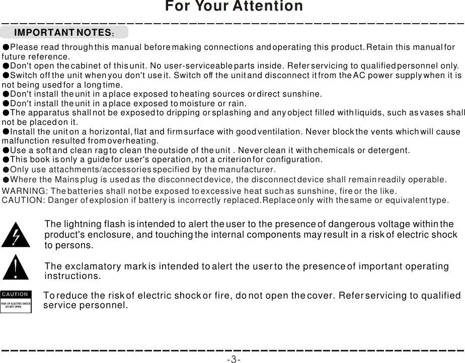 To reduce the risk of electric shock or fire, do not open the cover. Refer servicing to qualified service personnel. IMPORTANT NOTESFor Your AttentionThe lightning flash is intended to alert the user to the presence of dangerous voltage within the product&apos;s enclosure, and touching the internal components may result in a risk of electric shock to persons.The exclamatory mark is intended to alert the user to the presence of important operating instructions. RISK OF ELECTRIC SHOCK       DO NOT OPENCAUTIONCAUTIONCAUTIONPlease read through this manual before making connections and operating this product. Retain this manual for future reference.Don&apos;t open the cabinet of this unit. No user-serviceable parts inside. Refer servicing to qualified personnel only.Switch off the unit when you don&apos;t use it. Switch off the unit and disconnect it from the AC power supply when it is not being used for a long time. Don&apos;t install the unit in a place exposed to heating sources or direct sunshine.Don&apos;t install the unit in a place exposed to moisture or rain.The apparatus shall not be exposed to dripping or splashing and any object filled with liquids, such as vases shall not be placed on it.Install the unit on a horizontal, flat and firm surface with good ventilation. Never block the vents which will cause malfunction resulted from overheating.Use a soft and clean rag to clean the outside of the unit . Never clean it with chemicals or detergent.This book is only a guide for user&apos;s operation, not a criterion for configuration.Only use attachments/accessories specified by the manufacturer.Where the Mains plug is used as the disconnect device, the disconnect device shall remain readily operable.WARNING: The batteries shall not be exposed to excessive heat such as sunshine, fire or the like.CAUTION: Danger of explosion if battery is incorrectly replaced.Replace only with the same or equivalent type.-3-