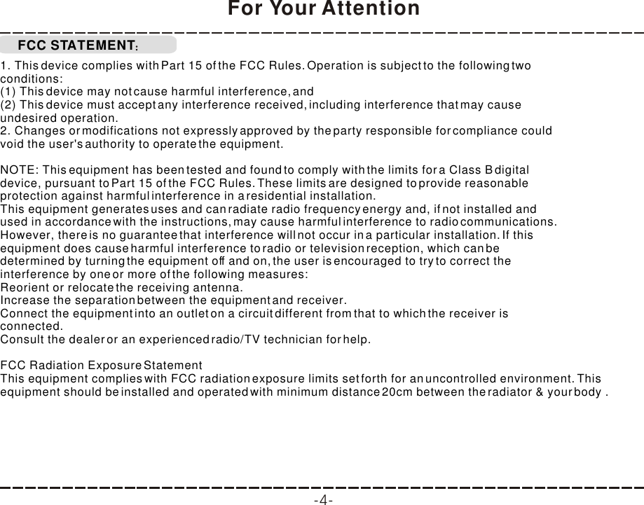 FCC STATEMENTFor Your Attention1. This device complies with Part 15 of the FCC Rules. Operation is subject to the following twoconditions:(1) This device may not cause harmful interference, and(2) This device must accept any interference received, including interference that may causeundesired operation.2. Changes or modifications not expressly approved by the party responsible for compliance couldvoid the user&apos;s authority to operate the equipment.NOTE: This equipment has been tested and found to comply with the limits for a Class B digitaldevice, pursuant to Part 15 of the FCC Rules. These limits are designed to provide reasonableprotection against harmful interference in a residential installation.This equipment generates uses and can radiate radio frequency energy and, if not installed andused in accordance with the instructions, may cause harmful interference to radio communications.However, there is no guarantee that interference will not occur in a particular installation. If thisequipment does cause harmful interference to radio or television reception, which can bedetermined by turning the equipment off and on, the user is encouraged to try to correct theinterference by one or more of the following measures:Reorient or relocate the receiving antenna.Increase the separation between the equipment and receiver.Connect the equipment into an outlet on a circuit different from that to which the receiver isconnected.Consult the dealer or an experienced radio/TV technician for help.FCC Radiation Exposure Statement This equipment complies with FCC radiation exposure limits set forth for an uncontrolled environment. This equipment should be installed and operated with minimum distance 20cm between the radiator &amp; your body .-4-