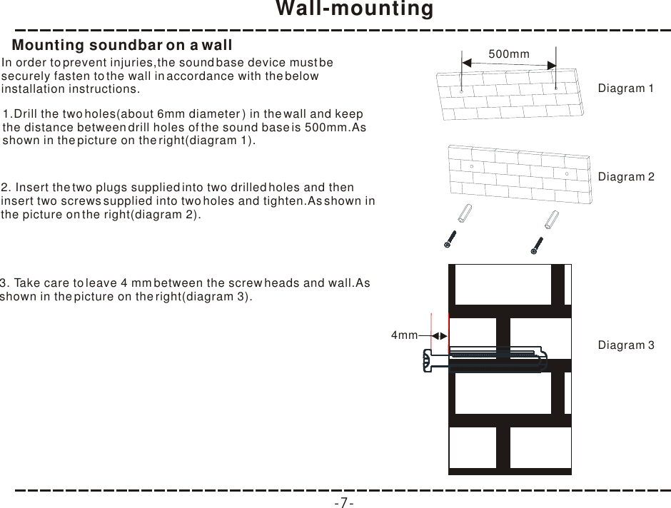 Wall-mounting-7-Mounting soundbar on a wallIn order to prevent injuries,the sound base device must be securely fasten to the wall in accordance with the below installation instructions.1.Drill the two holes(about 6mm diameter ) in the wall and keep the distance between drill holes of the sound base is 500mm.As shown in the picture on the right(diagram 1).2. Insert the two plugs supplied into two drilled holes and then insert two screws supplied into two holes and tighten.As shown in the picture on the right(diagram 2).3. Take care to leave 4 mm between the screw heads and wall.As shown in the picture on the right(diagram 3).500mm4mmDiagram 1Diagram 2Diagram 3