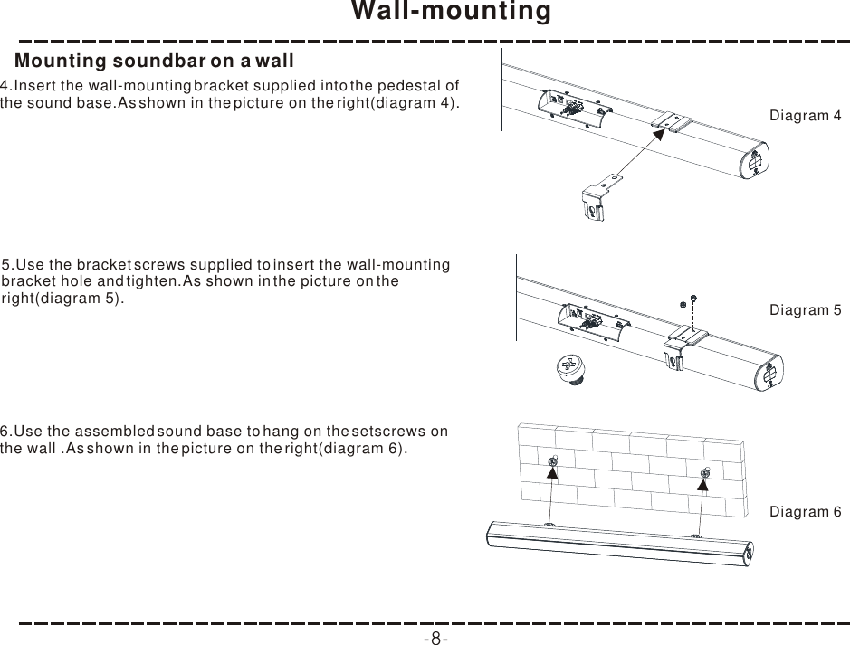 Wall-mounting-8-Mounting soundbar on a wall4.Insert the wall-mounting bracket supplied into the pedestal of the sound base.As shown in the picture on the right(diagram 4).5.Use the bracket screws supplied to insert the wall-mounting bracket hole and tighten.As shown in the picture on the right(diagram 5).6.Use the assembled sound base to hang on the setscrews on the wall .As shown in the picture on the right(diagram 6).Diagram 4Diagram 5Diagram 6