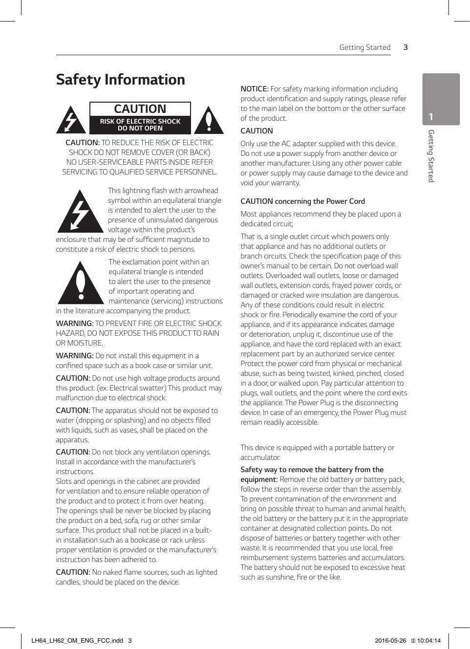 1  Getting StartedGetting Started 3Getting Started1Safety InformationCAUTIONRISK OF ELECTRIC SHOCK  DO NOT OPENCAUTION: TO REDUCE THE RISK OF ELECTRIC SHOCK DO NOT REMOVE COVER (OR BACK) NO USER-SERVICEABLE PARTS INSIDE REFER SERVICING TO QUALIFIED SERVICE PERSONNEL.This lightning ash with arrowhead symbol within an equilateral triangle is intended to alert the user to the presence of uninsulated dangerous voltage within the product’s enclosure that may be of sufcient magnitude to constitute a risk of electric shock to persons.The exclamation point within an equilateral triangle is intended to alert the user to the presence of important operating and maintenance (servicing) instructions in the literature accompanying the product.WARNING: TO PREVENT FIRE OR ELECTRIC SHOCK HAZARD, DO NOT EXPOSE THIS PRODUCT TO RAIN OR MOISTURE.WARNING: Do not install this equipment in a conned space such as a book case or similar unit.CAUTION: Do not use high voltage products around this product. (ex. Electrical swatter) This product may malfunction due to electrical shock.CAUTION: The apparatus should not be exposed to water (dripping or splashing) and no objects lled with liquids, such as vases, shall be placed on the apparatus.CAUTION: Do not block any ventilation openings. Install in accordance with the manufacturer’s instructions. Slots and openings in the cabinet are provided for ventilation and to ensure reliable operation of the product and to protect it from over heating. The openings shall be never be blocked by placing the product on a bed, sofa, rug or other similar surface. This product shall not be placed in a built-in installation such as a bookcase or rack unless proper ventilation is provided or the manufacturer’s instruction has been adhered to.CAUTION: No naked ame sources, such as lighted candles, should be placed on the device.NOTICE: For safety marking information including product identication and supply ratings, please refer to the main label on the bottom or the other surface of the product.CAUTIONOnly use the AC adapter supplied with this device. Do not use a power supply from another device or another manufacturer. Using any other power cable or power supply may cause damage to the device and void your warranty.CAUTION concerning the Power CordMost appliances recommend they be placed upon a dedicated circuit; That is, a single outlet circuit which powers only that appliance and has no additional outlets or branch circuits. Check the specication page of this owner’s manual to be certain. Do not overload wall outlets. Overloaded wall outlets, loose or damaged wall outlets, extension cords, frayed power cords, or damaged or cracked wire insulation are dangerous. Any of these conditions could result in electric shock or re. Periodically examine the cord of your appliance, and if its appearance indicates damage or deterioration, unplug it, discontinue use of the appliance, and have the cord replaced with an exact replacement part by an authorized service center. Protect the power cord from physical or mechanical abuse, such as being twisted, kinked, pinched, closed in a door, or walked upon. Pay particular attention to plugs, wall outlets, and the point where the cord exits the appliance. The Power Plug is the disconnecting device. In case of an emergency, the Power Plug must remain readily accessible.This device is equipped with a portable battery or accumulator.Safety way to remove the battery from the equipment: Remove the old battery or battery pack, follow the steps in reverse order than the assembly. To prevent contamination of the environment and bring on possible threat to human and animal health, the old battery or the battery put it in the appropriate container at designated collection points. Do not dispose of batteries or battery together with other waste. It is recommended that you use local, free reimbursement systems batteries and accumulators. The battery should not be exposed to excessive heat such as sunshine, re or the like.LH64_LH62_OM_ENG_FCC.indd   3 2016-05-26   �� 10:04:14