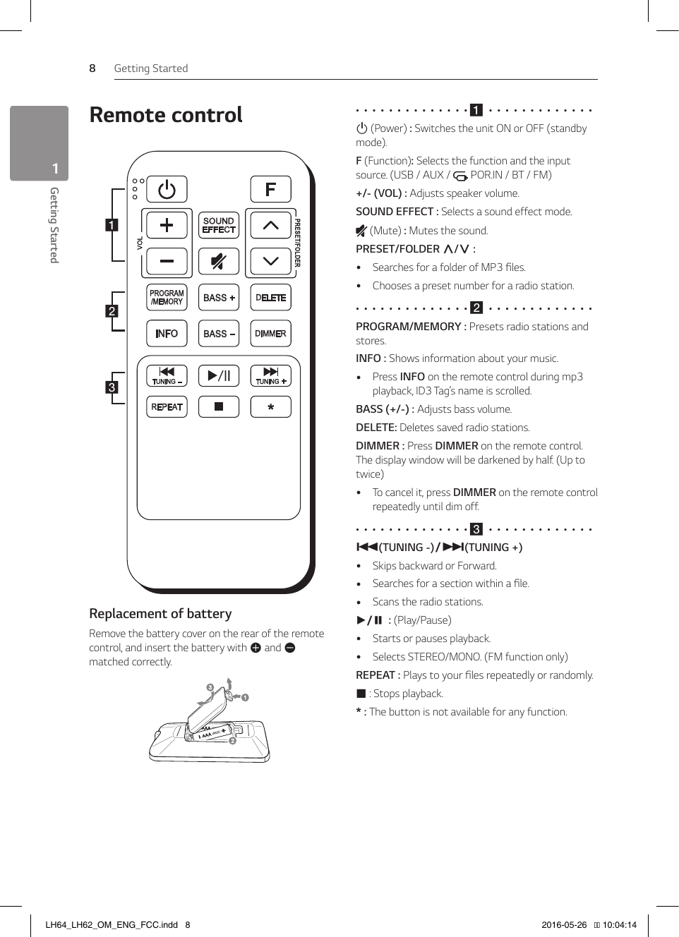 Getting Started8Getting Started1Remote controlabcReplacement of batteryRemove the battery cover on the rear of the remote control, and insert the battery with 4 and 5 matched correctly.•  •  •  •  •  •  •  •  •  •  •  •  •  • a  •  •  •  •  •  •  •  •  •  •  •  •  •1 (Power) : Switches the unit ON or OFF (standby mode).F (Function): Selects the function and the input source. (USB / AUX /   POR.IN / BT / FM)+/- (VOL) : Adjusts speaker volume.SOUND EFFECT : Selects a sound effect mode. (Mute) : Mutes the sound.PRESET/FOLDER W/S :  ySearches for a folder of MP3 les. yChooses a preset number for a radio station.•  •  •  •  •  •  •  •  •  •  •  •  •  • b  •  •  •  •  •  •  •  •  •  •  •  •  •PROGRAM/MEMORY : Presets radio stations and stores.INFO : Shows information about your music.  yPress INFO on the remote control during mp3 playback, ID3 Tag’s name is scrolled.BASS (+/-) : Adjusts bass volume. DELETE: Deletes saved radio stations.DIMMER : Press DIMMER on the remote control. The display window will be darkened by half. (Up to twice) yTo cancel it, press DIMMER on the remote control repeatedly until dim off.•  •  •  •  •  •  •  •  •  •  •  •  •  • c  •  •  •  •  •  •  •  •  •  •  •  •  •C(TUNING -)/V(TUNING +) ySkips backward or Forward. ySearches for a section within a le.  yScans the radio stations.d/M : (Play/Pause) yStarts or pauses playback. ySelects STEREO/MONO. (FM function only)REPEAT : Plays to your les repeatedly or randomly.Z : Stops playback. * : The button is not available for any function.LH64_LH62_OM_ENG_FCC.indd   8 2016-05-26   �� 10:04:14