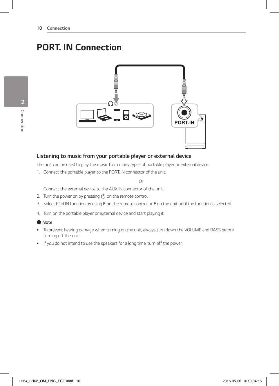 Connection10Connection2PORT. IN ConnectionListening to music from your portable player or external deviceThe unit can be used to play the music from many types of portable player or external device.1.  Connect the portable player to the PORT. IN connector of the unit.OrConnect the external device to the AUX IN connector of the unit.2.  Turn the power on by pressing 1 on the remote control.3.  Select POR.IN function by using F on the remote control or F on the unit until the function is selected.4.  Turn on the portable player or external device and start playing it., Note yTo prevent hearing damage when turning on the unit, always turn down the VOLUME and BASS before turning off the unit. yIf you do not intend to use the speakers for a long time, turn off the power.LH64_LH62_OM_ENG_FCC.indd   10 2016-05-26   �� 10:04:16