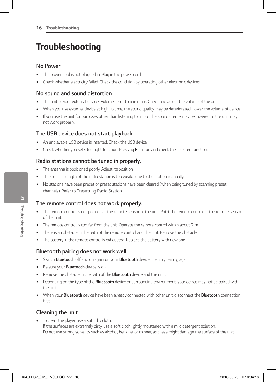 5  TroubleshootingTroubleshooting16Troubleshooting5TroubleshootingNo Power  yThe power cord is not plugged in. Plug in the power cord. yCheck whether electricity failed. Check the condition by operating other electronic devices.No sound and sound distortion yThe unit or your external device’s volume is set to minimum. Check and adjust the volume of the unit. yWhen you use external device at high volume, the sound quality may be deteriorated. Lower the volume of device. yIf you use the unit for purposes other than listening to music, the sound quality may be lowered or the unit may not work properly.The USB device does not start playback yAn unplayable USB device is inserted. Check the USB device. yCheck whether you selected right function. Pressing F button and check the selected function.Radio stations cannot be tuned in properly. yThe antenna is positioned poorly. Adjust its position. yThe signal strength of the radio station is too weak. Tune to the station manually. yNo stations have been preset or preset stations have been cleared (when being tuned by scanning preset channels). Refer to Presetting Radio Station.The remote control does not work properly. yThe remote control is not pointed at the remote sensor of the unit. Point the remote control at the remote sensor of the unit. yThe remote control is too far from the unit. Operate the remote control within about 7 m. yThere is an obstacle in the path of the remote control and the unit. Remove the obstacle. yThe battery in the remote control is exhausted. Replace the battery with new one.Bluetooth pairing does not work well. ySwitch Bluetooth off and on again on your Bluetooth device, then try pairing again. yBe sure your Bluetooth device is on. yRemove the obstacle in the path of the Bluetooth device and the unit. yDepending on the type of the Bluetooth device or surrounding environment, your device may not be paired with the unit. yWhen your Bluetooth device have been already connected with other unit, disconnect the Bluetooth connection rst. Cleaning the unit yTo clean the player, use a soft, dry cloth.  If the surfaces are extremely dirty, use a soft cloth lightly moistened with a mild detergent solution.  Do not use strong solvents such as alcohol, benzine, or thinner, as these might damage the surface of the unit.LH64_LH62_OM_ENG_FCC.indd   16 2016-05-26   �� 10:04:16