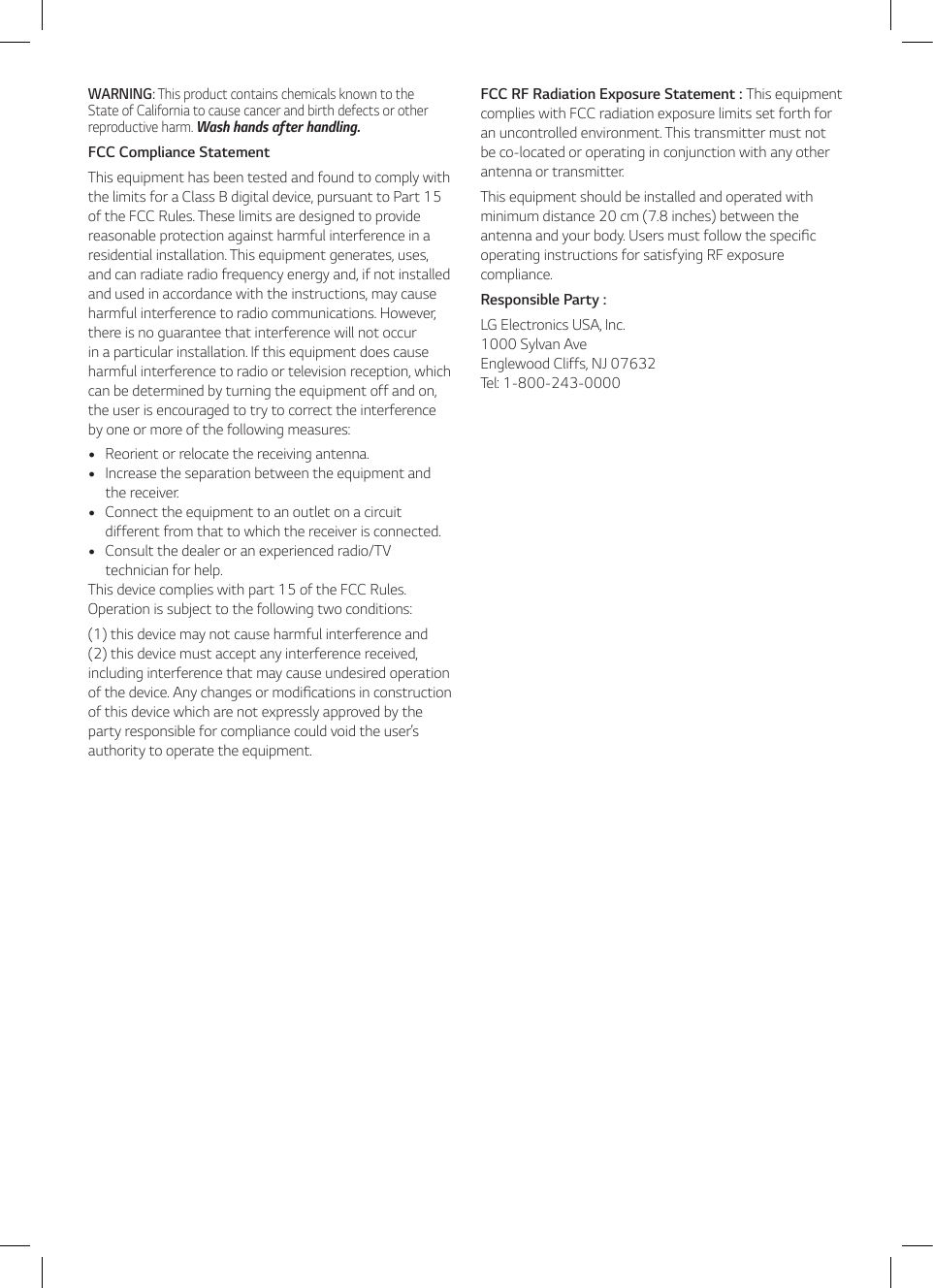 WARNING: This product contains chemicals known to the State of California to cause cancer and birth defects or other reproductive harm. Wash hands after handling. FCC Compliance StatementThis equipment has been tested and found to comply with the limits for a Class B digital device, pursuant to Part 15 of the FCC Rules. These limits are designed to provide reasonable protection against harmful interference in a residential installation. This equipment generates, uses, and can radiate radio frequency energy and, if not installed and used in accordance with the instructions, may cause harmful interference to radio communications. However, there is no guarantee that interference will not occur in a particular installation. If this equipment does cause harmful interference to radio or television reception, which can be determined by turning the equipment off and on, the user is encouraged to try to correct the interference by one or more of the following measures:  yReorient or relocate the receiving antenna.  yIncrease the separation between the equipment and the receiver.  yConnect the equipment to an outlet on a circuit different from that to which the receiver is connected.  yConsult the dealer or an experienced radio/TV technician for help. This device complies with part 15 of the FCC Rules. Operation is subject to the following two conditions: (1) this device may not cause harmful interference and  (2) this device must accept any interference received, including interference that may cause undesired operation of the device. Any changes or modications in construction of this device which are not expressly approved by the party responsible for compliance could void the user’s authority to operate the equipment. FCC RF Radiation Exposure Statement : This equipment complies with FCC radiation exposure limits set forth for an uncontrolled environment. This transmitter must not be co-located or operating in conjunction with any other antenna or transmitter. This equipment should be installed and operated with minimum distance 20 cm (7.8 inches) between the antenna and your body. Users must follow the specic operating instructions for satisfying RF exposure compliance.Responsible Party :LG Electronics USA, Inc. 1000 Sylvan Ave  Englewood Cliffs, NJ 07632 Tel: 1-800-243-0000