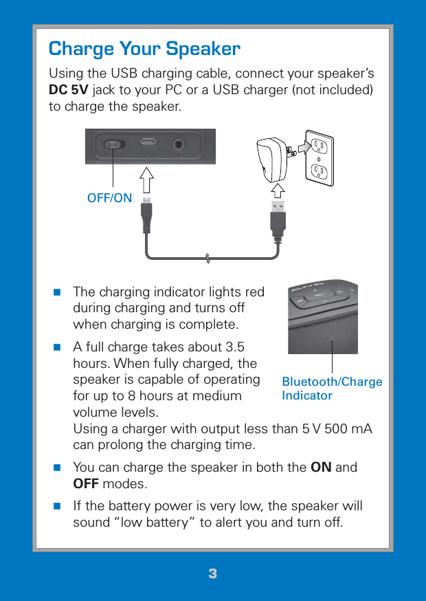 33Charge Your SpeakerUsing the USB charging cable, connect your speaker’s DC 5V jack to your PC or a USB charger (not included) to charge the speaker.  The charging indicator lights red during charging and turns off when charging is complete. A full charge takes about 3.5 hours. When fully charged, the speaker is capable of operating for up to 8 hours at medium volume levels.  Using a charger with output less than 5 V 500 mA can prolong the charging time. You can charge the speaker in both the ON and OFF modes. If the battery power is very low, the speaker will sound “low battery” to alert you and turn off.OFF/ONBluetooth/Charge  Indicator