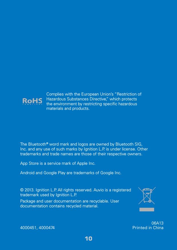 1010© 2013. Ignition L.P. All rights reserved. Auvio is a registered trademark used by Ignition L.P. Package and user documentation are recyclable. User documentation contains recycled material.  The Bluetooth® word mark and logos are owned by Bluetooth SIG, Inc. and any use of such marks by Ignition L.P. is under license. Other trademarks and trade names are those of their respective owners.App Store is a service mark of Apple Inc.Android and Google Play are trademarks of Google Inc.Complies with the European Union’s “Restriction of Hazardous Substances Directive,” which protects the environment by restricting speciﬁc hazardous materials and products.06A13Printed in China4000451, 4000474