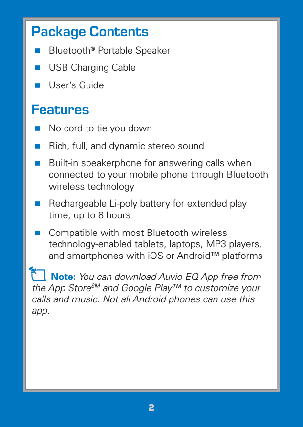 22Package Contents Bluetooth® Portable Speaker USB Charging Cable User’s GuideFeatures No cord to tie you down Rich, full, and dynamic stereo sound Built-in speakerphone for answering calls when connected to your mobile phone through Bluetooth wireless technology Rechargeable Li-poly battery for extended play time, up to 8 hours Compatible with most Bluetooth wireless technology-enabled tablets, laptops, MP3 players, and smartphones with iOS or Android™ platformsZ Note: You can download Auvio EQ App free from the App StoreSM and Google Play™ to customize your calls and music. Not all Android phones can use this app.