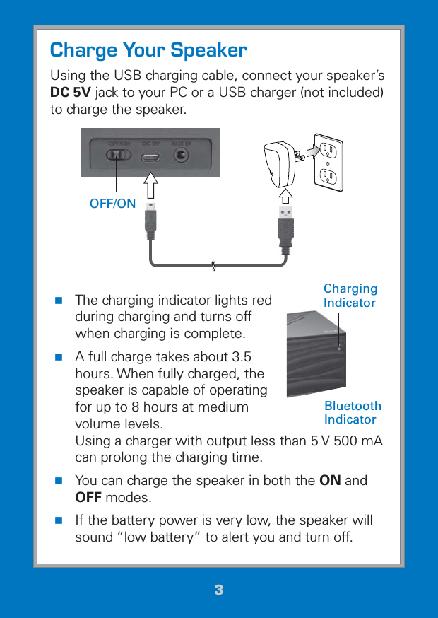 33Charge Your SpeakerUsing the USB charging cable, connect your speaker’s DC 5V jack to your PC or a USB charger (not included) to charge the speaker.  The charging indicator lights red during charging and turns off when charging is complete. A full charge takes about 3.5 hours. When fully charged, the speaker is capable of operating for up to 8 hours at medium volume levels.  Using a charger with output less than 5 V 500 mA can prolong the charging time. You can charge the speaker in both the ON and OFF modes. If the battery power is very low, the speaker will sound “low battery” to alert you and turn off.Charging IndicatorBluetooth IndicatorOFF/ON