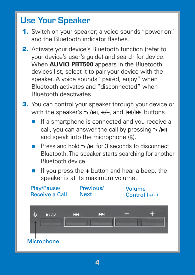 44Use Your Speaker1.  Switch on your speaker; a voice sounds “power on” and the Bluetooth indicator ﬂashes.2. Activate your device’s Bluetooth function (refer to your device’s user’s guide) and search for device. When AUVIO PBT500 appears in the Bluetooth devices list, select it to pair your device with the speaker. A voice sounds “paired, enjoy” when Bluetooth activates and “disconnected” when Bluetooth deactivates.3.  You can control your speaker through your device or with the speaker’s §/§, +/–, and / buttons. If a smartphone is connected and you receive a call, you can answer the call by pressing §/§ and speak into the microphone ( ). Press and hold §/§ for 3 seconds to disconnect Bluetooth. The speaker starts searching for another Bluetooth device. If you press the + button and hear a beep, the speaker is at its maximum volume.Volume Control (+/–)Previous/NextMicrophonePlay/Pause/Receive a Call