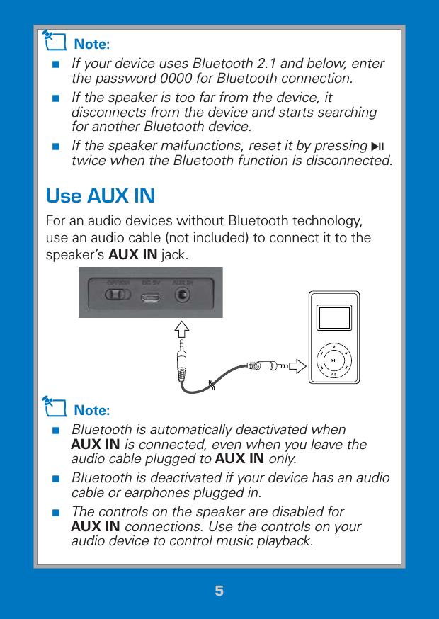 55Z Note:  If your device uses Bluetooth 2.1 and below, enter the password 0000 for Bluetooth connection. If the speaker is too far from the device, it disconnects from the device and starts searching for another Bluetooth device. If the speaker malfunctions, reset it by pressing § twice when the Bluetooth function is disconnected.Use AUX INFor an audio devices without Bluetooth technology, use an audio cable (not included) to connect it to the speaker’s AUX IN jack. Z Note: Bluetooth is automatically deactivated when  AUX IN is connected, even when you leave the audio cable plugged to AUX IN only. Bluetooth is deactivated if your device has an audio cable or earphones plugged in. The controls on the speaker are disabled for  AUX IN connections. Use the controls on your audio device to control music playback.