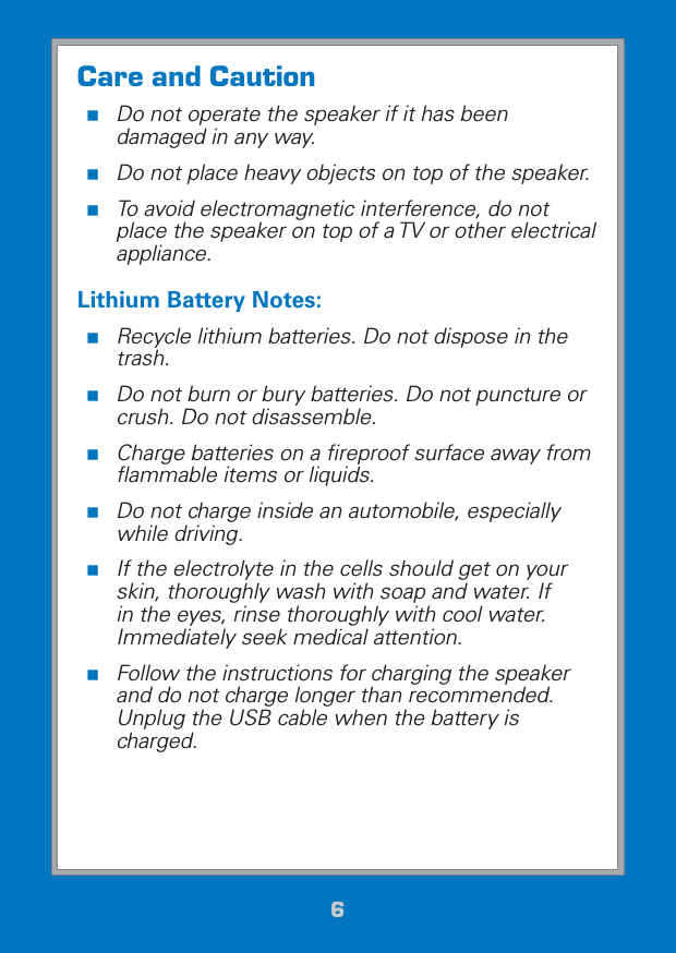 66Care and Caution Do not operate the speaker if it has been damaged in any way.  Do not place heavy objects on top of the speaker. To avoid electromagnetic interference, do not place the speaker on top of a TV or other electrical appliance.Lithium Battery Notes: Recycle lithium batteries. Do not dispose in the trash.  Do not burn or bury batteries. Do not puncture or crush. Do not disassemble. Charge batteries on a ﬁreproof surface away from ﬂammable items or liquids.  Do not charge inside an automobile, especially while driving. If the electrolyte in the cells should get on your skin, thoroughly wash with soap and water. If in the eyes, rinse thoroughly with cool water. Immediately seek medical attention. Follow the instructions for charging the speaker and do not charge longer than recommended. Unplug the USB cable when the battery is charged.