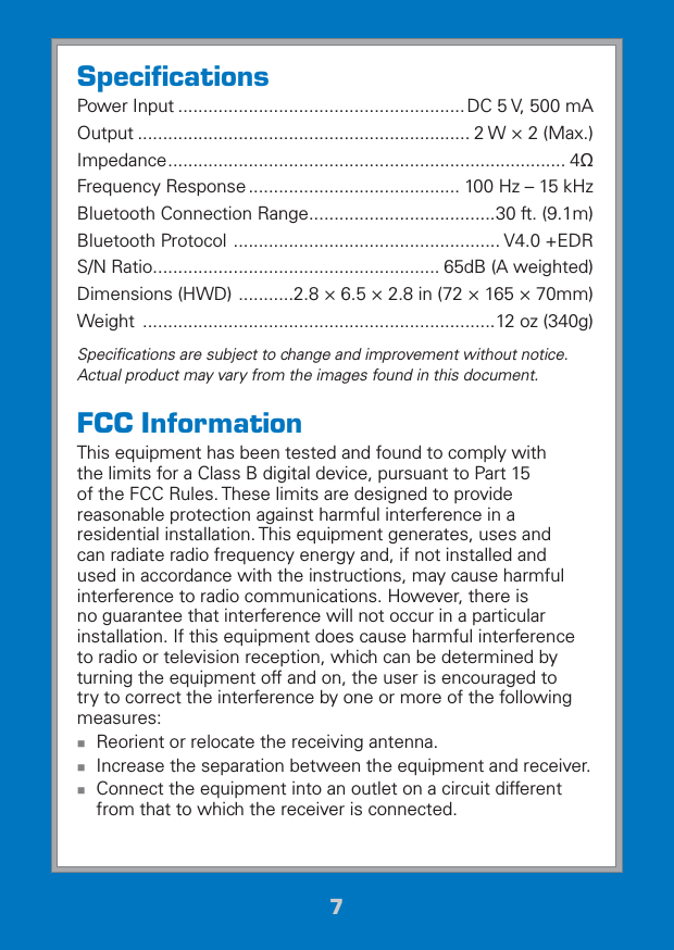 77SpeciﬁcationsPower Input ......................................................... DC 5 V, 500 mAOutput .................................................................. 2 W × 2 (Max.)Impedance ............................................................................... 4ȍFrequency Response .......................................... 100 Hz – 15 kHzBluetooth Connection Range .....................................30 ft. (9.1m)Bluetooth Protocol  ..................................................... V4.0 +EDRS/N Ratio ......................................................... 65dB (A weighted)Dimensions (HWD)  ...........2.8 × 6.5 × 2.8 in (72 × 165 × 70mm)Weight  ......................................................................12 oz (340g)Speciﬁcations are subject to change and improvement without notice. Actual product may vary from the images found in this document.FCC InformationThis equipment has been tested and found to comply with the limits for a Class B digital device, pursuant to Part 15 of the FCC Rules. These limits are designed to provide reasonable protection against harmful interference in a residential installation. This equipment generates, uses and can radiate radio frequency energy and, if not installed and used in accordance with the instructions, may cause harmful interference to radio communications. However, there is no guarantee that interference will not occur in a particular installation. If this equipment does cause harmful interference to radio or television reception, which can be determined by turning the equipment off and on, the user is encouraged to try to correct the interference by one or more of the following measures: Reorient or relocate the receiving antenna. Increase the separation between the equipment and receiver. Connect the equipment into an outlet on a circuit different from that to which the receiver is connected.