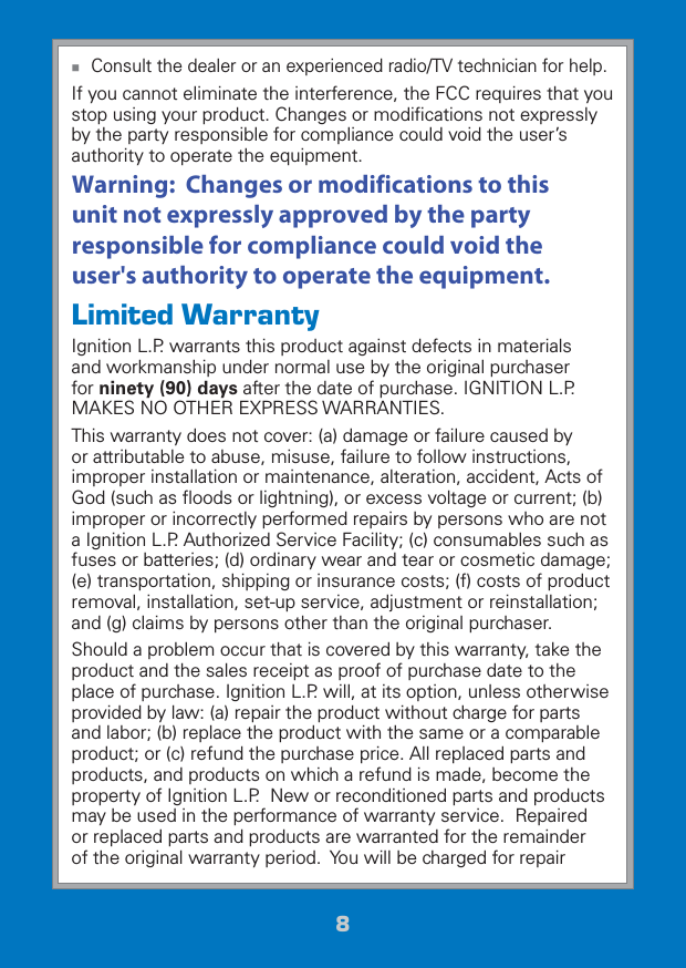 88 Consult the dealer or an experienced radio/TV technician for help.If you cannot eliminate the interference, the FCC requires that you stop using your product. Changes or modiﬁcations not expressly by the party responsible for compliance could void the user’s authority to operate the equipment.This device complies with Part 15 of the FCC Rules. Operation is subject to the following two conditions: (1) This device may not cause harmful interference, and (2) this device must accept any interference received, including interference that may cause undesired operation.Limited WarrantyIgnition L.P. warrants this product against defects in materials and workmanship under normal use by the original purchaser for ninety (90) days after the date of purchase. IGNITION L.P. MAKES NO OTHER EXPRESS WARRANTIES.This warranty does not cover: (a) damage or failure caused by or attributable to abuse, misuse, failure to follow instructions, improper installation or maintenance, alteration, accident, Acts of God (such as ﬂoods or lightning), or excess voltage or current; (b) improper or incorrectly performed repairs by persons who are not a Ignition L.P. Authorized Service Facility; (c) consumables such as fuses or batteries; (d) ordinary wear and tear or cosmetic damage; (e) transportation, shipping or insurance costs; (f) costs of product removal, installation, set-up service, adjustment or reinstallation; and (g) claims by persons other than the original purchaser.Should a problem occur that is covered by this warranty, take the product and the sales receipt as proof of purchase date to the place of purchase. Ignition L.P. will, at its option, unless otherwise provided by law: (a) repair the product without charge for parts and labor; (b) replace the product with the same or a comparable product; or (c) refund the purchase price. All replaced parts and products, and products on which a refund is made, become the property of Ignition L.P.  New or reconditioned parts and products may be used in the performance of warranty service.  Repaired or replaced parts and products are warranted for the remainder of the original warranty period.  You will be charged for repair Warning:  Changes or modifications to this unit not expressly approved by the party responsible for compliance could void the user&apos;s authority to operate the equipment.