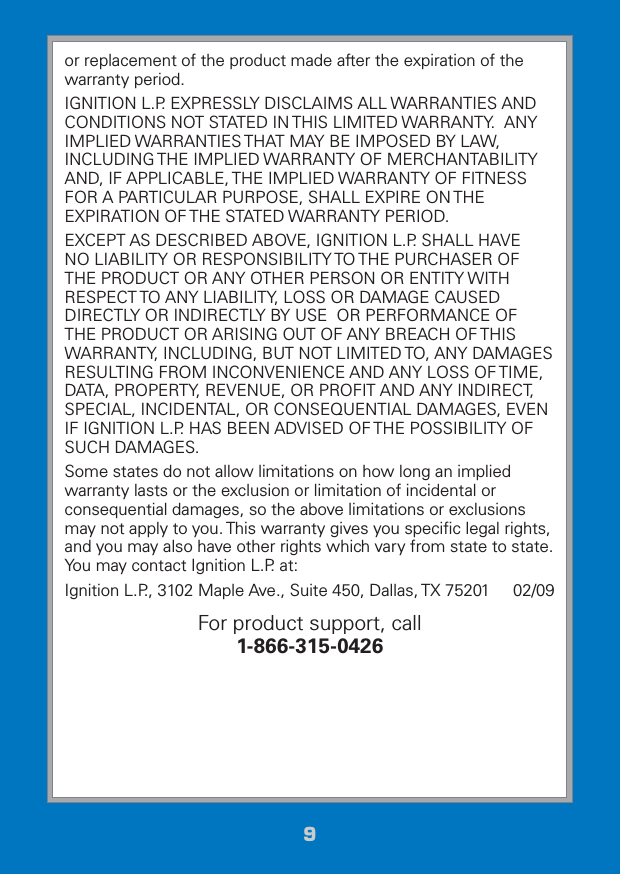 99or replacement of the product made after the expiration of the warranty period.IGNITION L.P. EXPRESSLY DISCLAIMS ALL WARRANTIES AND CONDITIONS NOT STATED IN THIS LIMITED WARRANTY.  ANY IMPLIED WARRANTIES THAT MAY BE IMPOSED BY LAW, INCLUDING THE IMPLIED WARRANTY OF MERCHANTABILITY AND, IF APPLICABLE, THE IMPLIED WARRANTY OF FITNESS FOR A PARTICULAR PURPOSE, SHALL EXPIRE ON THE EXPIRATION OF THE STATED WARRANTY PERIOD. EXCEPT AS DESCRIBED ABOVE, IGNITION L.P. SHALL HAVE NO LIABILITY OR RESPONSIBILITY TO THE PURCHASER OF THE PRODUCT OR ANY OTHER PERSON OR ENTITY WITH RESPECT TO ANY LIABILITY, LOSS OR DAMAGE CAUSED DIRECTLY OR INDIRECTLY BY USE  OR PERFORMANCE OF THE PRODUCT OR ARISING OUT OF ANY BREACH OF THIS WARRANTY, INCLUDING, BUT NOT LIMITED TO, ANY DAMAGES RESULTING FROM INCONVENIENCE AND ANY LOSS OF TIME, DATA, PROPERTY, REVENUE, OR PROFIT AND ANY INDIRECT, SPECIAL, INCIDENTAL, OR CONSEQUENTIAL DAMAGES, EVEN IF IGNITION L.P. HAS BEEN ADVISED OF THE POSSIBILITY OF SUCH DAMAGES.Some states do not allow limitations on how long an implied warranty lasts or the exclusion or limitation of incidental or consequential damages, so the above limitations or exclusions may not apply to you. This warranty gives you speciﬁc legal rights, and you may also have other rights which vary from state to state. You may contact Ignition L.P. at:Ignition L.P., 3102 Maple Ave., Suite 450, Dallas, TX 75201     02/09For product support, call  1-866-315-0426