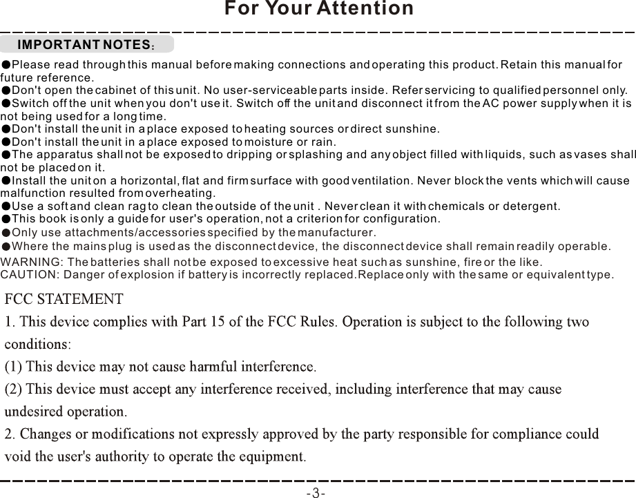 IMPORTANT NOTESFor Your AttentionPlease read through this manual before making connections and operating this product. Retain this manual for future reference.Don&apos;t open the cabinet of this unit. No user-serviceable parts inside. Refer servicing to qualified personnel only.Switch off the unit when you don&apos;t use it. Switch off the unit and disconnect it from the AC power supply when it is not being used for a long time. Don&apos;t install the unit in a place exposed to heating sources or direct sunshine.Don&apos;t install the unit in a place exposed to moisture or rain.The apparatus shall not be exposed to dripping or splashing and any object filled with liquids, such as vases shall not be placed on it.Install the unit on a horizontal, flat and firm surface with good ventilation. Never block the vents which will cause malfunction resulted from overheating.Use a soft and clean rag to clean the outside of the unit . Never clean it with chemicals or detergent.This book is only a guide for user&apos;s operation, not a criterion for configuration.Only use attachments/accessories specified by the manufacturer.Where the mains plug is used as the disconnect device, the disconnect device shall remain readily operable.WARNING: The batteries shall not be exposed to excessive heat such as sunshine, fire or the like.CAUTION: Danger of explosion if battery is incorrectly replaced.Replace only with the same or equivalent type.-3-