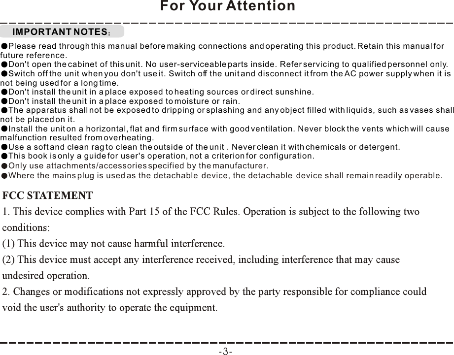 IMPORTANT NOTESFor Your AttentionPlease read through this manual before making connections and operating this product. Retain this manual for future reference.Don&apos;t open the cabinet of this unit. No user-serviceable parts inside. Refer servicing to qualified personnel only.Switch off the unit when you don&apos;t use it. Switch off the unit and disconnect it from the AC power supply when it is not being used for a long time. Don&apos;t install the unit in a place exposed to heating sources or direct sunshine.Don&apos;t install the unit in a place exposed to moisture or rain.The apparatus shall not be exposed to dripping or splashing and any object filled with liquids, such as vases shall not be placed on it.Install the unit on a horizontal, flat and firm surface with good ventilation. Never block the vents which will cause malfunction resulted from overheating.Use a soft and clean rag to clean the outside of the unit . Never clean it with chemicals or detergent.This book is only a guide for user&apos;s operation, not a criterion for configuration.Only use attachments/accessories specified by the manufacturer.Where the mains plug is used as the detachable  device, the detachable  device shall remain readily operable.-3-