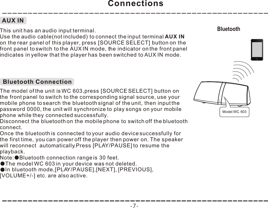 Connections-7-AUX INThis unit has an audio input terminal.Use the audio cable(not included) to connect the input terminal AUX IN on the rear panel of this player, press [SOURCE  ] button on the front panel to switch to the AUX IN mode, the indicator on the front panel indicates in yellow that the player has been switched to AUX IN mode.SELECTBluetooth ConnectionThe model of the unit is WC 603,press [SOURCE SELECT] button on the front panel to switch to the corresponding signal source, use your mobile phone to search the bluetooth signal of the unit, then input the password 0000, the unit will synchronize to play songs on your mobile phone while they connected successfully. Disconnect the bluetooth on the mobile phone to switch off the bluetooth connect.In bluetooth mode,[PLAY/PAUSE],[NEXT], [PREVIOUS], [VOLUME+/-] etc. are also active.Once the bluetooth is connected to your audio device successfully for the first time, you can power off the player then power on. The speaker will reconnect  automatically.Press [PLAY/PAUSE] to resume the playback.Note: Bluetooth connection range is 30 feet.The model WC 603 in your device was not deleted.Bluetooth Model:WC 603