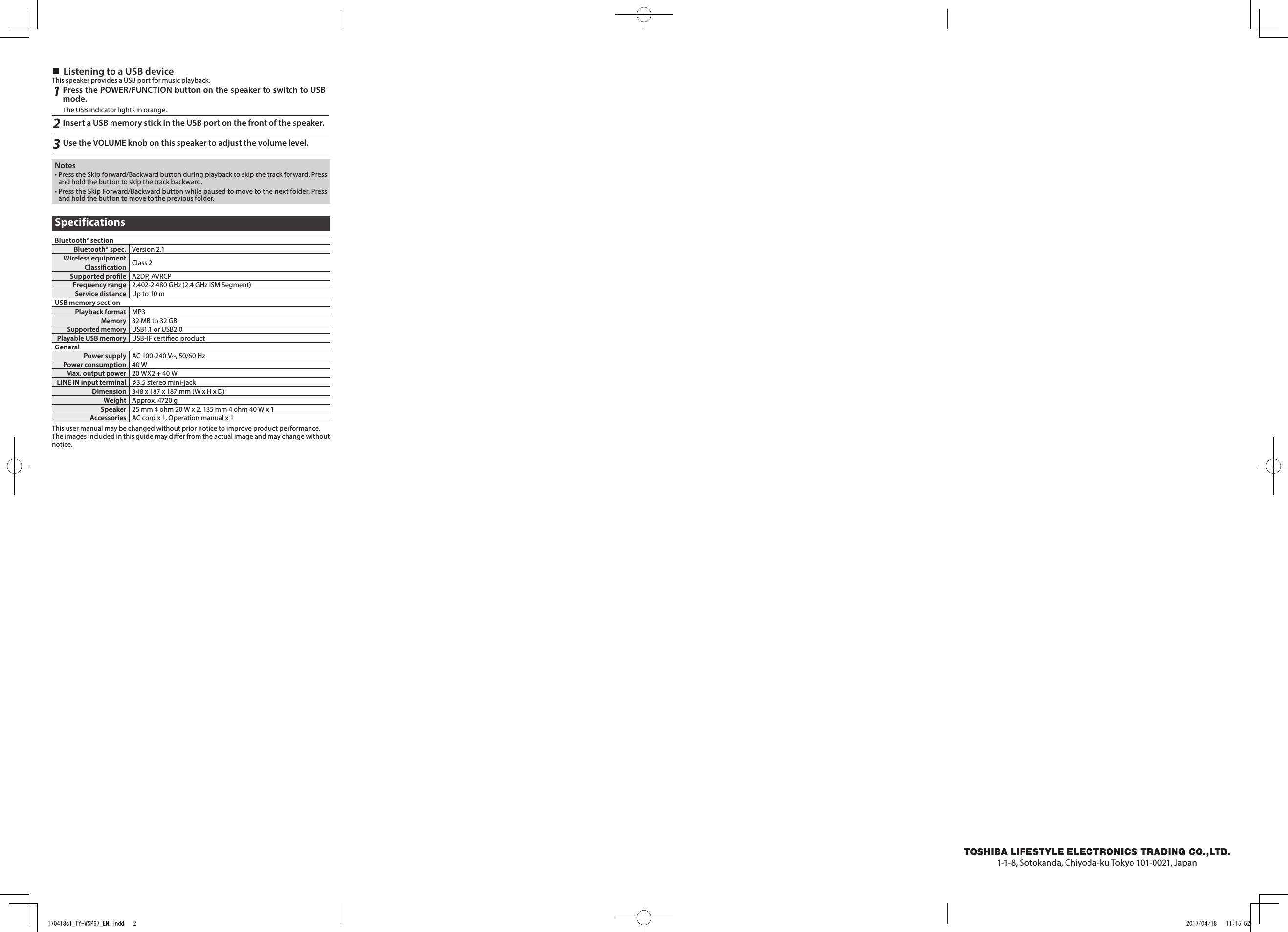  Listening to a USB deviceThis speaker provides a USB port for music playback.1Press the POWER/FUNCTION button on the speaker to switch to USB mode. The USB indicator lights in orange.2Insert a USB memory stick in the USB port on the front of the speaker.3Use the VOLUME knob on this speaker to adjust the volume level.Notes• Press the Skip forward/Backward button during playback to skip the track forward. Press and hold the button to skip the track backward.• Press the Skip Forward/Backward button while paused to move to the next folder. Press and hold the button to move to the previous folder.SpecificationsBluetooth® sectionBluetooth® spec. Version 2.1Wireless equipment Classication Class 2Supported prole A2DP, AVRCPFrequency range 2.402-2.480 GHz (2.4 GHz ISM Segment)Service distance Up to 10 mUSB memory sectionPlayback format MP3Memory32 MB to 32 GBSupported memoryUSB1.1 or USB2.0Playable USB memory USB-IF certied productGeneralPower supply AC 100-240 V~, 50/60 HzPower consumption 40 WMax. output power 20 WX2 + 40 WLINE IN input terminal    3.5 stereo mini-jackDimension 348 x 187 x 187 mm (W x H x D)Weight Approx. 4720 gSpeaker 25 mm 4 ohm 20 W x 2, 135 mm 4 ohm 40 W x 1  Accessories AC cord x 1, Operation manual x 1This user manual may be changed without prior notice to improve product performance.The images included in this guide may dier from the actual image and may change without notice.1-1-8, Sotokanda, Chiyoda-ku Tokyo 101-0021, Japan170418c1_TY-WSP67_EN.indd   2 2017/04/18   11:15:52