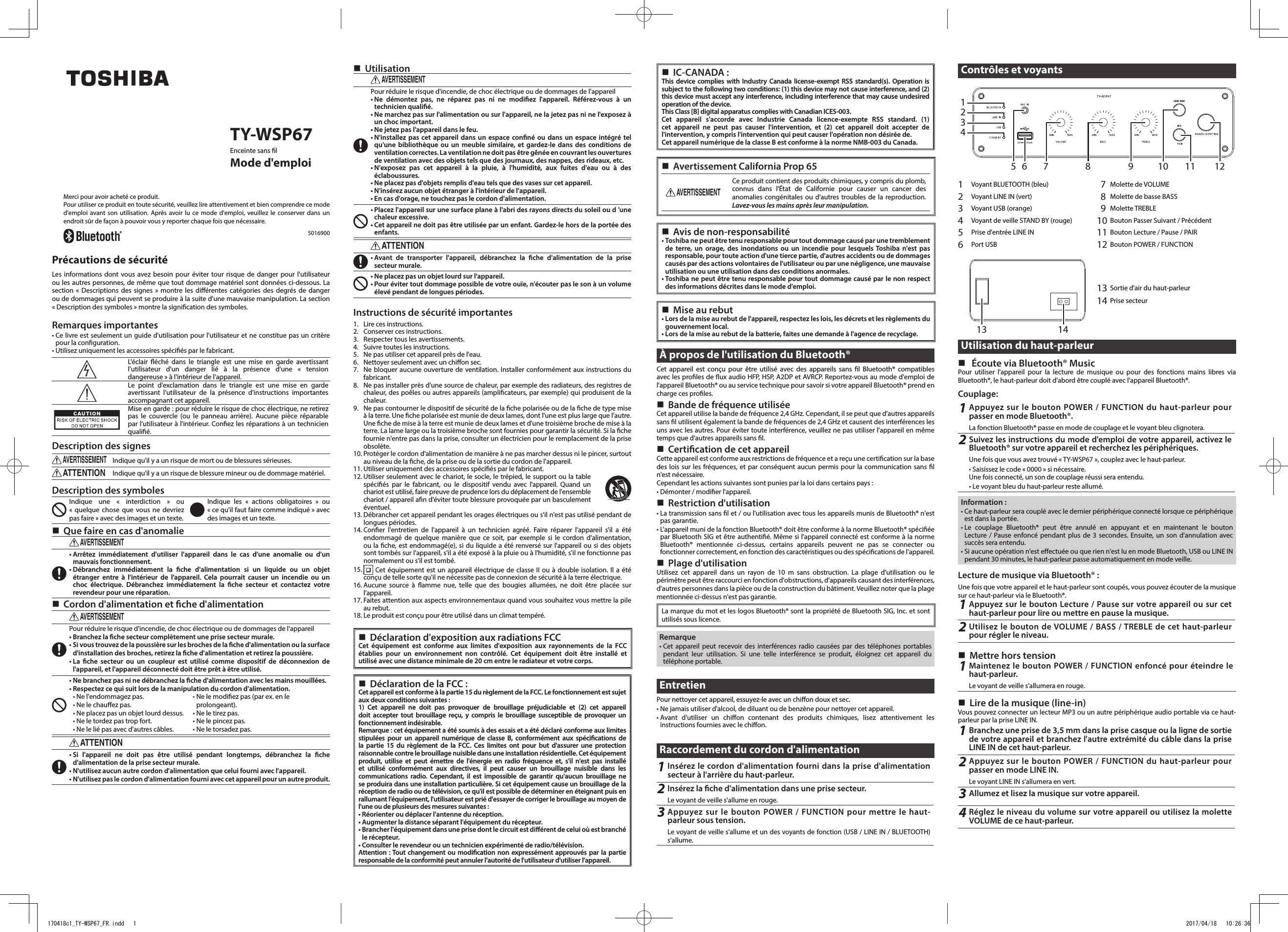  TY-WSP67Enceinte sans lMode d&apos;emploiMerci pour avoir acheté ce produit.Pour utiliser ce produit en toute sécurité, veuillez lire attentivement et bien comprendre ce mode d&apos;emploi avant son utilisation. Après avoir lu ce mode d&apos;emploi, veuillez le conserver dans un endroit sûr de façon à pouvoir vous y reporter chaque fois que nécessaire.5016900Précautions de sécuritéLes informations dont vous avez besoin pour éviter tour risque de danger pour l&apos;utilisateur ou les autres personnes, de même que tout dommage matériel sont données ci-dessous. La section « Descriptions des signes » montre les diérentes catégories des degrés de danger ou de dommages qui peuvent se produire à la suite d&apos;une mauvaise manipulation. La section  « Description des symboles » montre la signication des symboles.Remarques importantes• Ce livre est seulement un guide d&apos;utilisation pour l&apos;utilisateur et ne constitue pas un critère pour la conguration.• Utilisez uniquement les accessoires spéciés par le fabricant.L&apos;éclair éché dans le triangle est une mise en garde avertissant l&apos;utilisateur d&apos;un danger lié à la présence d&apos;une « tension  dangereuse » à l&apos;intérieur de l&apos;appareil.Le point d&apos;exclamation dans le triangle est une mise en garde avertissant l&apos;utilisateur de la présence d&apos;instructions importantes accompagnant cet appareil.Mise en garde : pour réduire le risque de choc électrique, ne retirez pas le couvercle (ou le panneau arrière). Aucune pièce réparable par l&apos;utilisateur à l&apos;intérieur. Conez les réparations à un technicien qualié.Description des signesAVERTISSEMENTIndique qu&apos;il y a un risque de mort ou de blessures sérieuses.ATTENTIONIndique qu&apos;il y a un risque de blessure mineur ou de dommage matériel.Description des symbolesIndique une « interdiction » ou  « quelque chose que vous ne devriez pas faire » avec des images et un texte.Indique les « actions obligatoires » ou  « ce qu&apos;il faut faire comme indiqué » avec des images et un texte. Que faire en cas d&apos;anomalieAVERTISSEMENT• Arrêtez immédiatement d&apos;utiliser l&apos;appareil dans le cas d&apos;une anomalie ou d&apos;un mauvais fonctionnement.• Débranchez immédiatement la che d&apos;alimentation si un liquide ou un objet étranger entre à l&apos;intérieur de l&apos;appareil. Cela pourrait causer un incendie ou un choc électrique. Débranchez immédiatement la che secteur et contactez votre revendeur pour une réparation. Cordon d&apos;alimentation et che d&apos;alimentationAVERTISSEMENTPour réduire le risque d&apos;incendie, de choc électrique ou de dommages de l&apos;appareil• Branchez la che secteur complètement une prise secteur murale.• Si vous trouvez de la poussière sur les broches de la che d&apos;alimentation ou la surface d&apos;installation des broches, retirez la che d&apos;alimentation et retirez la poussière.• La che secteur ou un coupleur est utilisé comme dispositif de déconnexion de l&apos;appareil, et l&apos;appareil déconnecté doit être prêt à être utilisé.• Ne branchez pas ni ne débranchez la che d&apos;alimentation avec les mains mouillées.• Respectez ce qui suit lors de la manipulation du cordon d&apos;alimentation.• Ne l&apos;endommagez pas.• Ne le chauez pas.• Ne placez pas un objet lourd dessus.• Ne le tordez pas trop fort.• Ne le lié pas avec d&apos;autres câbles.• Ne le modiez pas (par ex. en le prolongeant).• Ne le tirez pas.• Ne le pincez pas.• Ne le torsadez pas.ATTENTION• Si l&apos;appareil ne doit pas être utilisé pendant longtemps, débranchez la che d&apos;alimentation de la prise secteur murale.• N&apos;utilisez aucun autre cordon d&apos;alimentation que celui fourni avec l&apos;appareil.• N&apos;utilisez pas le cordon d&apos;alimentation fourni avec cet appareil pour un autre produit. UtilisationAVERTISSEMENTPour réduire le risque d&apos;incendie, de choc électrique ou de dommages de l&apos;appareil• Ne démontez pas, ne réparez pas ni ne modiez l&apos;appareil. Référez-vous à un technicien qualié. • Ne marchez pas sur l&apos;alimentation ou sur l&apos;appareil, ne la jetez pas ni ne l&apos;exposez à un choc important. • Ne jetez pas l&apos;appareil dans le feu.• N&apos;installez pas cet appareil dans un espace conné ou dans un espace intégré tel qu&apos;une bibliothèque ou un meuble similaire, et gardez-le dans des conditions de ventilation correctes. La ventilation ne doit pas être gênée en couvrant les ouvertures de ventilation avec des objets tels que des journaux, des nappes, des rideaux, etc.• N&apos;exposez pas cet appareil à la pluie, à l&apos;humidité, aux fuites d&apos;eau ou à des éclaboussures.• Ne placez pas d&apos;objets remplis d&apos;eau tels que des vases sur cet appareil.• N&apos;insérez aucun objet étranger à l&apos;intérieur de l&apos;appareil.• En cas d&apos;orage, ne touchez pas le cordon d&apos;alimentation.• Placez l&apos;appareil sur une surface plane à l&apos;abri des rayons directs du soleil ou d &apos;une chaleur excessive.• Cet appareil ne doit pas être utilisée par un enfant. Gardez-le hors de la portée des enfants.ATTENTION• Avant de transporter l&apos;appareil, débranchez la che d&apos;alimentation de la prise secteur murale.• Ne placez pas un objet lourd sur l&apos;appareil.• Pour éviter tout dommage possible de votre ouïe, n&apos;écouter pas le son à un volume élevé pendant de longues périodes.Instructions de sécurité importantes1.  Lire ces instructions.2.  Conserver ces instructions.3.  Respecter tous les avertissements.4.  Suivre toutes les instructions.5.  Ne pas utiliser cet appareil près de l&apos;eau.6.  Nettoyer seulement avec un chion sec.7.  Ne bloquer aucune ouverture de ventilation. Installer conformément aux instructions du fabricant.8.  Ne pas installer près d&apos;une source de chaleur, par exemple des radiateurs, des registres de chaleur, des poêles ou autres appareils (amplicateurs, par exemple) qui produisent de la chaleur.9.  Ne pas contourner le dispositif de sécurité de la che polarisée ou de la che de type mise à la terre. Une che polarisée est munie de deux lames, dont l&apos;une est plus large que l&apos;autre. Une che de mise à la terre est munie de deux lames et d&apos;une troisième broche de mise à la terre. La lame large ou la troisième broche sont fournies pour garantir la sécurité. Si la che fournie n&apos;entre pas dans la prise, consulter un électricien pour le remplacement de la prise obsolète.10. Protéger le cordon d&apos;alimentation de manière à ne pas marcher dessus ni le pincer, surtout au niveau de la che, de la prise ou de la sortie du cordon de l&apos;appareil.11. Utiliser uniquement des accessoires spéciés par le fabricant.12. Utiliser seulement avec le chariot, le socle, le trépied, le support ou la table spéciés par le fabricant, ou le dispositif vendu avec l&apos;appareil. Quand un chariot est utilisé, faire preuve de prudence lors du déplacement de l&apos;ensemble chariot / appareil an d&apos;éviter toute blessure provoquée par un basculement éventuel.13. Débrancher cet appareil pendant les orages électriques ou s&apos;il n&apos;est pas utilisé pendant de longues périodes.14. Coner l&apos;entretien de l&apos;appareil à un technicien agréé. Faire réparer l&apos;appareil s&apos;il a été endommagé de quelque manière que ce soit, par exemple si le cordon d&apos;alimentation, ou la che, est endommagé(e), si du liquide a été renversé sur l&apos;appareil ou si des objets sont tombés sur l&apos;appareil, s&apos;il a été exposé à la pluie ou à l&apos;humidité, s&apos;il ne fonctionne pas normalement ou s&apos;il est tombé.15.   Cet équipement est un appareil électrique de classe II ou à double isolation. Il a été conçu de telle sorte qu&apos;il ne nécessite pas de connexion de sécurité à la terre électrique.16. Aucune source à amme nue, telle que des bougies allumées, ne doit être placée sur l’appareil.17. Faites attention aux aspects environnementaux quand vous souhaitez vous mettre la pile au rebut.18. Le produit est conçu pour être utilisé dans un climat tempéré. Déclaration d&apos;exposition aux radiations FCCCet équipement est conforme aux limites d&apos;exposition aux rayonnements de la FCC établies pour un environnement non contrôlé. Cet équipement doit être installé et utilisé avec une distance minimale de 20 cm entre le radiateur et votre corps. Déclaration de la FCC:Cet appareil est conforme à la partie 15 du règlement de la FCC. Le fonctionnement est sujet aux deux conditions suivantes :1) Cet appareil ne doit pas provoquer de brouillage préjudiciable et (2) cet appareil doit accepter tout brouillage reçu, y compris le brouillage susceptible de provoquer un fonctionnement indésirable.Remarque : cet équipement a été soumis à des essais et a été déclaré conforme aux limites stipulées pour un appareil numérique de classe B, conformément aux spécications de la partie 15 du règlement de la FCC. Ces limites ont pour but d&apos;assurer une protection raisonnable contre le brouillage nuisible dans une installation résidentielle. Cet équipement produit, utilise et peut émettre de l&apos;énergie en radio fréquence et, s&apos;il n&apos;est pas installé et utilisé conformément aux directives, il peut causer un brouillage nuisible dans les communications radio. Cependant, il est impossible de garantir qu&apos;aucun brouillage ne se produira dans une installation particulière. Si cet équipement cause un brouillage de la réception de radio ou de télévision, ce qu&apos;il est possible de déterminer en éteignant puis en rallumant l&apos;équipement, l&apos;utilisateur est prié d&apos;essayer de corriger le brouillage au moyen de l&apos;une ou de plusieurs des mesures suivantes :• Réorienter ou déplacer l&apos;antenne du réception.• Augmenter la distance séparant l&apos;équipement du récepteur.• Brancher l&apos;équipement dans une prise dont le circuit est diérent de celui où est branché le récepteur.• Consulter le revendeur ou un technicien expérimenté de radio/télévision.Attention : Tout changement ou modication non expressément approuvés par la partie responsable de la conformité peut annuler l&apos;autorité de l&apos;utilisateur d&apos;utiliser l&apos;appareil. IC-CANADA:This device complies with Industry Canada license-exempt RSS standard(s). Operation is subject to the following two conditions: (1) this device may not cause interference, and (2) this device must accept any interference, including interference that may cause undesired operation of the device.This Class [B] digital apparatus complies with Canadian ICES-003.Cet appareil s&apos;accorde avec Industrie Canada licence-exempte RSS standard. (1) cet appareil ne peut pas causer l&apos;intervention, et (2) cet appareil doit accepter de l&apos;intervention, y compris l&apos;intervention qui peut causer l&apos;opération non désirée de.Cet appareil numérique de la classe B est conforme à la norme NMB-003 du Canada. Avertissement California Prop 65AVERTISSEMENTCe produit contient des produits chimiques, y compris du plomb, connus dans l&apos;État de Californie pour causer un cancer des anomalies congénitales ou d&apos;autres troubles de la reproduction. Lavez-vous les mains après leur manipulation. Avis de non-responsabilité• Toshiba ne peut être tenu responsable pour tout dommage causé par une tremblement de terre, un orage, des inondations ou un incendie pour lesquels Toshiba n&apos;est pas responsable, pour toute action d&apos;une tierce partie, d&apos;autres accidents ou de dommages causés par des actions volontaires de l&apos;utilisateur ou par une négligence, une mauvaise utilisation ou une utilisation dans des conditions anormales.• Toshiba ne peut être tenu responsable pour tout dommage causé par le non respect des informations décrites dans le mode d&apos;emploi. Mise au rebut• Lors de la mise au rebut de l&apos;appareil, respectez les lois, les décrets et les règlements du gouvernement local.• Lors de la mise au rebut de la batterie, faites une demande à l&apos;agence de recyclage.À propos de l&apos;utilisation du Bluetooth®Cet appareil est conçu pour être utilisé avec des appareils sans l Bluetooth® compatibles avec les proles de ux audio HFP, HSP, A2DP et AVRCP. Reportez-vous au mode d&apos;emploi de l&apos;appareil Bluetooth® ou au service technique pour savoir si votre appareil Bluetooth® prend en charge ces proles. Bande de fréquence utiliséeCet appareil utilise la bande de fréquence 2,4 GHz. Cependant, il se peut que d&apos;autres appareils sans l utilisent également la bande de fréquences de 2,4 GHz et causent des interférences les uns avec les autres. Pour éviter toute interférence, veuillez ne pas utiliser l&apos;appareil en même temps que d&apos;autres appareils sans l. Certication de cet appareilCette appareil est conforme aux restrictions de fréquence et a reçu une certication sur la base des lois sur les fréquences, et par conséquent aucun permis pour la communication sans l n&apos;est nécessaire.Cependant les actions suivantes sont punies par la loi dans certains pays:• Démonter / modier l&apos;appareil. Restriction d&apos;utilisation• La transmission sans l et / ou l&apos;utilisation avec tous les appareils munis de Bluetooth® n&apos;est pas garantie.• L&apos;appareil muni de la fonction Bluetooth® doit être conforme à la norme Bluetooth® spéciée par Bluetooth SIG et être authentié. Même si l&apos;appareil connecté est conforme à la norme Bluetooth® mentionnée ci-dessus, certains appareils peuvent ne pas se connecter ou fonctionner correctement, en fonction des caractéristiques ou des spécications de l&apos;appareil. Plage d&apos;utilisationUtilisez cet appareil dans un rayon de 10 m sans obstruction. La plage d&apos;utilisation ou le périmètre peut être raccourci en fonction d&apos;obstructions, d&apos;appareils causant des interférences, d&apos;autres personnes dans la pièce ou de la construction du bâtiment. Veuillez noter que la plage mentionnée ci-dessus n&apos;est pas garantie.La marque du mot et les logos Bluetooth® sont la propriété de Bluetooth SIG, Inc. et sont utilisés sous licence.Remarque• Cet appareil peut recevoir des interférences radio causées par des téléphones portables pendant leur utilisation. Si une telle interférence se produit, éloignez cet appareil du téléphone portable.EntretienPour nettoyer cet appareil, essuyez-le avec un chion doux et sec.• Ne jamais utiliser d&apos;alcool, de diluant ou de benzène pour nettoyer cet appareil.• Avant d&apos;utiliser un chion contenant des produits chimiques, lisez attentivement les instructions fournies avec le chion.Raccordement du cordon d&apos;alimentation1Insérez le cordon d&apos;alimentation fourni dans la prise d&apos;alimentation secteur à l&apos;arrière du haut-parleur.2Insérez la che d&apos;alimentation dans une prise secteur.Le voyant de veille s&apos;allume en rouge.3Appuyez sur le bouton POWER / FUNCTION pour mettre le haut-parleur sous tension.Le voyant de veille s&apos;allume et un des voyants de fonction (USB / LINE IN / BLUETOOTH) s&apos;allume.Contrôles et voyants123475 6 8 9 10 12111Voyant BLUETOOTH (bleu)  7 Molette de VOLUME2Voyant LINE IN (vert)  8 Molette de basse BASS3Voyant USB (orange)  9 Molette TREBLE4Voyant de veille STAND BY (rouge) 10 Bouton Passer Suivant / Précédent5Prise d&apos;entrée LINE IN 11 Bouton Lecture / Pause / PAIR6Port USB 12 Bouton POWER / FUNCTION141313 Sortie d&apos;air du haut-parleur14 Prise secteurUtilisation du haut-parleur  Écoute via Bluetooth® MusicPour utiliser l&apos;appareil pour la lecture de musique ou pour des fonctions mains libres via Bluetooth®, le haut-parleur doit d&apos;abord être couplé avec l&apos;appareil Bluetooth®.Couplage:1Appuyez sur le bouton POWER / FUNCTION du haut-parleur pour passer en mode Bluetooth®.La fonction Bluetooth® passe en mode de couplage et le voyant bleu clignotera.2Suivez les instructions du mode d&apos;emploi de votre appareil, activez le Bluetooth® sur votre appareil et recherchez les périphériques.Une fois que vous avez trouvé « TY-WSP67 », couplez avec le haut-parleur.• Saisissez le code « 0000 » si nécessaire.Une fois connecté, un son de couplage réussi sera entendu.• Le voyant bleu du haut-parleur reste allumé.Information :• Ce haut-parleur sera couplé avec le dernier périphérique connecté lorsque ce périphérique est dans la portée. • Le couplage Bluetooth® peut être annulé en appuyant et en maintenant le bouton  Lecture / Pause enfoncé pendant plus de 3 secondes. Ensuite, un son d&apos;annulation avec succès sera entendu.• Si aucune opération n&apos;est eectuée ou que rien n&apos;est lu en mode Bluetooth, USB ou LINE IN pendant 30 minutes, le haut-parleur passe automatiquement en mode veille.Lecture de musique via Bluetooth® :Une fois que votre appareil et le haut-parleur sont coupés, vous pouvez écouter de la musique sur ce haut-parleur via le Bluetooth®.1Appuyez sur le bouton Lecture / Pause sur votre appareil ou sur cet haut-parleur pour lire ou mettre en pause la musique.2Utilisez le bouton de VOLUME / BASS / TREBLE de cet haut-parleur pour régler le niveau. Mettre hors tension1Maintenez le bouton POWER / FUNCTION enfoncé pour éteindre le haut-parleur.Le voyant de veille s&apos;allumera en rouge. Lire de la musique (line-in) Vous pouvez connecter un lecteur MP3 ou un autre périphérique audio portable via ce haut-parleur par la prise LINE IN.1Branchez une prise de 3,5 mm dans la prise casque ou la ligne de sortie de votre appareil et branchez l&apos;autre extrémité du câble dans la prise LINE IN de cet haut-parleur.2Appuyez sur le bouton POWER / FUNCTION du haut-parleur pour passer en mode LINE IN.Le voyant LINE IN s&apos;allumera en vert.3Allumez et lisez la musique sur votre appareil.  4Réglez le niveau du volume sur votre appareil ou utilisez la molette VOLUME de ce haut-parleur.170418c1_TY-WSP67_FR.indd   1 2017/04/18   10:26:36