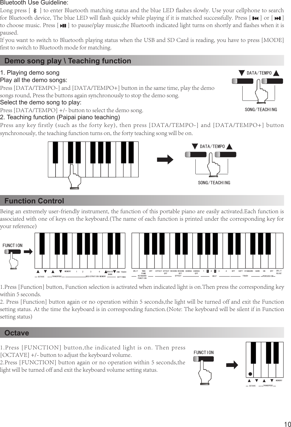 10Demo song play \ Teaching functionFunction ControlOctave1. Playing demo songPlay all the demo songs:Press [DATA/TEMPO-] and [DATA/TEMPO+] button in the same time, play the demo songs round, Press the buttons again synchronously to stop the demo song.Select the demo song to play:Press [DATA/TEMPO] +/- button to select the demo song.2. Teaching function (Paipai piano teaching)Press any key firstly (such as the forty key), then press [DATA/TEMPO-] and [DATA/TEMPO+] button synchronously, the teaching function turns on, the forty teaching song will be on.Being an extremely user-friendly instrument, the function of this portable piano are easily activated.Each function is associated with one of keys on the keyboard.(The name of each function is printed under the corresponding key for your reference)1.Press [Function] button, Function selection is activated when indicated light is on.Then press the corresponding key within 5 seconds.2. Press [Function] button again or no operation within 5 seconds,the light will be turned off and exit the Function setting status. At the time the keyboard is in corresponding function.(Note: The keyboard will be silent if in Function setting status)1.Press [FUNCTION] button,the  indicated  light  is on. Then press [OCTAVE] +/- button to adjust the keyboard volume.2.Press [FUNCTION] button again or no operation within 5 seconds,the light will be turned off and exit the keyboard volume setting status.DATA/TEMPOSONG/TEACHING DATA/TEMPOSONG/TEACHING OFF ON OFF1 2 3 4 SOFT HARDSTANDARDBEATCHORUS OFFEFFECT OFFTWIN PIANOSPLIT EFFECTOFF CHORUSREVERBPERCUSSIONSPLIT POINT5 6REVERB OFFTOUCHEFFECTKEYBOARD FUNCTIONREGIST BANKOCTAVE TRANSPOSEMEMORY 1 2 3 4REGISTRATION MEMORYONE TOUCHSETTINGSFUNCTION OCTAVE TRANSPOSEMEMORYFUNCTION Bluetooth Use Guideline:Long press [     ] to enter Bluetooth matching status and the blue LED flashes slowly. Use your cellphone to search for Bluetooth device, The blue LED will flash quickly while playing if it is matched successfully. Press [     ] or [     ] to choose music. Press [     ] to pause/play music,the Bluetooth indicated light turns on shortly and flashes when it is paused.If you want to switch to Bluetooth playing status when the USB and SD Card is reading, you have to press [MODE] first to switch to Bluetooth mode for matching.