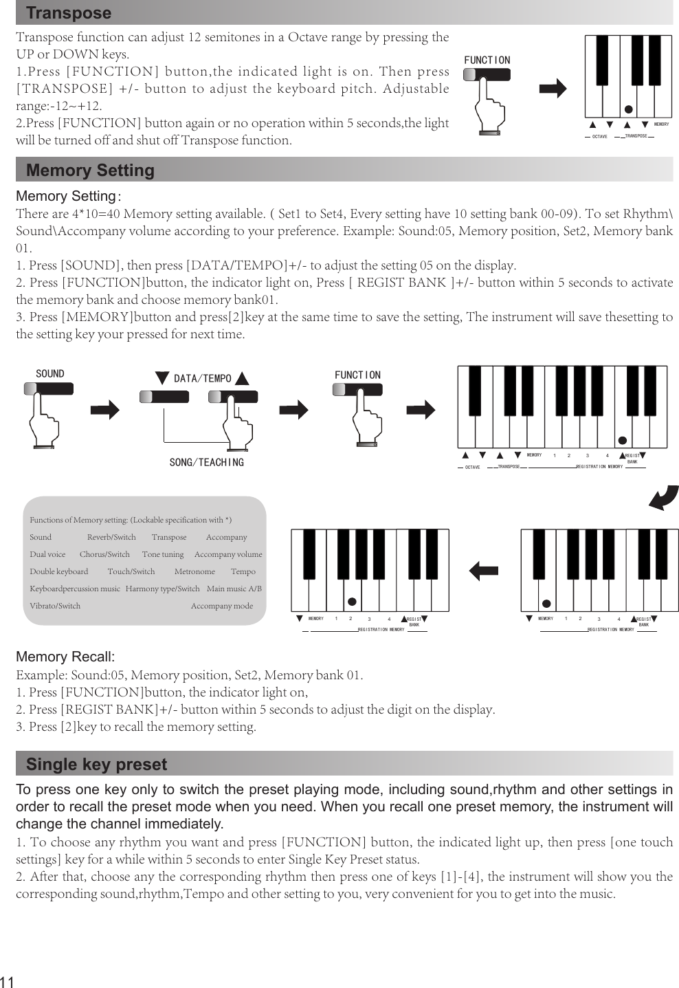 11TransposeMemory SettingOCTAVE TRANSPOSEMEMORYFUNCTION Transpose function can adjust 12 semitones in a Octave range by pressing the UP or DOWN keys.1.Press [FUNCTION]  button,the  indicated light  is  on. Then  press [TRANSPOSE] +/- button to adjust the keyboard pitch. Adjustable range:-12~+12.2.Press [FUNCTION] button again or no operation within 5 seconds,the light will be turned off and shut off Transpose function.Memory Setting：There are 4*10=40 Memory setting available. ( Set1 to Set4, Every setting have 10 setting bank 00-09). To set Rhythm\Sound\Accompany volume according to your preference. Example: Sound:05, Memory position, Set2, Memory bank 01.1. Press [SOUND], then press [DATA/TEMPO]+/- to adjust the setting 05 on the display.2. Press [FUNCTION]button, the indicator light on, Press [ REGIST BANK ]+/- button within 5 seconds to activate the memory bank and choose memory bank01.3. Press [MEMORY]button and press[2]key at the same time to save the setting, The instrument will save thesetting to the setting key your pressed for next time.Functions of Memory setting: (Lockable specification with *)Sound                    Reverb/Switch         Transpose           AccompanyDual voice        Chorus/Switch       Tone tuning      Accompany volumeDouble keyboard           Touch/Switch           Metronome         TempoKeyboardpercussion music   Harmony type/Switch    Main music A/BVibrato/Switch                                                              Accompany mode Memory Recall:Example: Sound:05, Memory position, Set2, Memory bank 01.1. Press [FUNCTION]button, the indicator light on,2. Press [REGIST BANK]+/- button within 5 seconds to adjust the digit on the display.3. Press [2]key to recall the memory setting.FUNCTION SOUND DATA/TEMPOSONG/TEACHING  REGIST BANKOCTAVE TRANSPOSEMEMORY 1 2 3 4REGISTRATION MEMORYREGIST BANKMEMORY 1 2 3 4REGISTRATION MEMORYREGIST BANKMEMORY 1 2 3 4REGISTRATION MEMORYSingle key presetTo press one key only to switch the preset playing mode, including sound,rhythm and other settings in order to recall the preset mode when you need. When you recall one preset memory, the instrument will change the channel immediately.1. To choose any rhythm you want and press [FUNCTION] button, the indicated light up, then press [one touch settings] key for a while within 5 seconds to enter Single Key Preset status.2. After that, choose any the corresponding rhythm then press one of keys [1]-[4], the instrument will show you the corresponding sound,rhythm,Tempo and other setting to you, very convenient for you to get into the music.