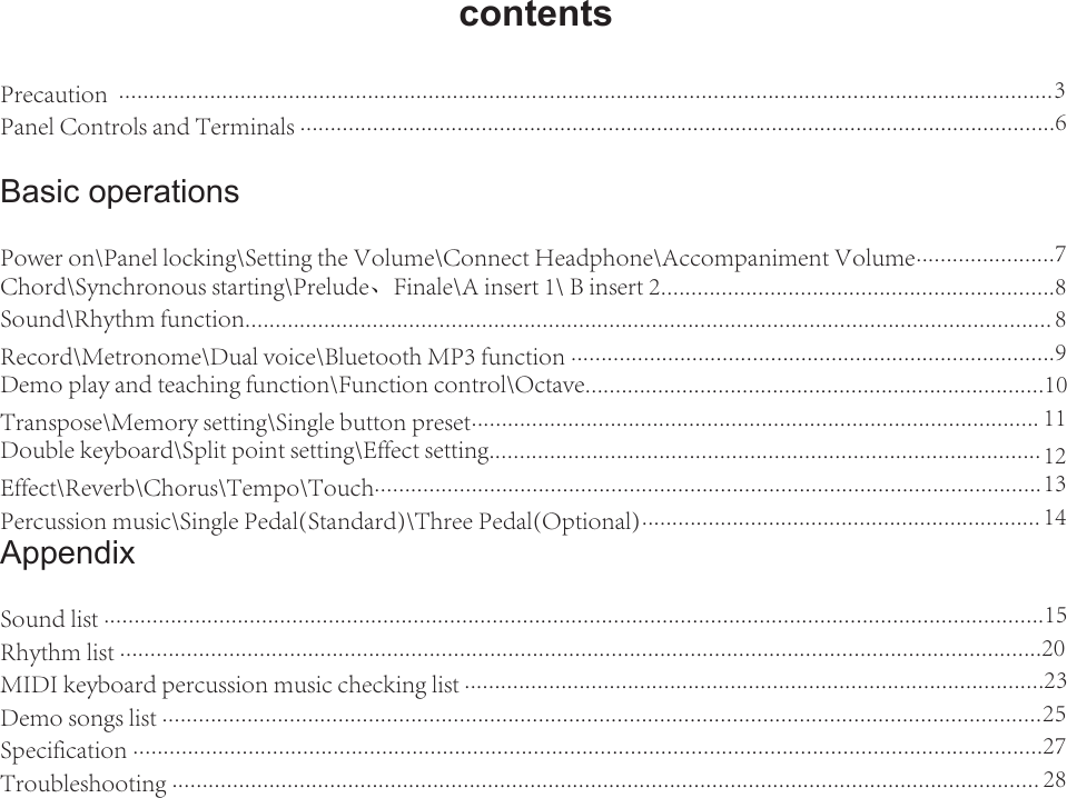 2contentsPrecaution  .......................................................................................................................................................... 3Panel Controls and Terminals .............................................................................................................................6Basic operationsPower on\Panel locking\Setting the Volume\Connect Headphone\Accompaniment Volume.......................7Chord\Synchronous starting\Prelude、Finale\A insert 1\ B insert 2.................................................................8Sound\Rhythm function.....................................................................................................................................   8Record\Metronome\Dual voice\Bluetooth MP3 function ................................................................................9Demo play and teaching function\Function control\Octave............................................................................10Transpose\Memory setting\Single button preset..............................................................................................   11Double keyboard\Split point setting\Effect setting...........................................................................................   12Effect\Reverb\Chorus\Tempo\Touch..............................................................................................................  13Percussion music\Single Pedal(Standard)\Three Pedal(Optional)..................................................................  14AppendixSound list ...........................................................................................................................................................15Rhythm list ........................................................................................................................................................20MIDI keyboard percussion music checking list ................................................................................................23Demo songs list ................................................................................................................................................. 25Specification ......................................................................................................................................................27Troubleshooting ...............................................................................................................................................    28
