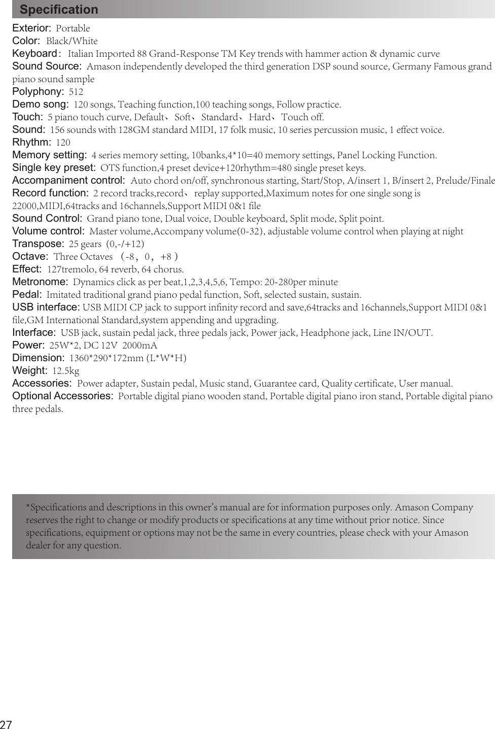 27SpecicationExterior:  PortableColor:  Black/WhiteKeyboard：Italian Imported 88 Grand-Response TM Key trends with hammer action &amp; dynamic curveSound Source:  Amason independently developed the third generation DSP sound source, Germany Famous grand piano sound samplePolyphony:  512Demo song:  120 songs, Teaching function,100 teaching songs, Follow practice.Touch:  5 piano touch curve, Default、Soft、Standard、Hard、Touch off.Sound:  156 sounds with 128GM standard MIDI, 17 folk music, 10 series percussion music, 1 effect voice.Rhythm:  120Memory setting:  4 series memory setting, 10banks,4*10=40 memory settings, Panel Locking Function.Single key preset:  OTS function,4 preset device+120rhythm=480 single preset keys.Accompaniment control:  Auto chord on/off, synchronous starting, Start/Stop, A/insert 1, B/insert 2, Prelude/FinaleRecord function:  2 record tracks,record、replay supported,Maximum notes for one single song is 22000,MIDI,64tracks and 16channels,Support MIDI 0&amp;1 fileSound Control:  Grand piano tone, Dual voice, Double keyboard, Split mode, Split point.Volume control:  Master volume,Accompany volume(0-32), adjustable volume control when playing at night Transpose:  25 gears  (0,-/+12)Octave:  Three Octaves （-8，0，+8 ）Effect:  127tremolo, 64 reverb, 64 chorus.Metronome:  Dynamics click as per beat,1,2,3,4,5,6, Tempo: 20-280per minutePedal:  Imitated traditional grand piano pedal function, Soft, selected sustain, sustain.USB interface: USB MIDI CP jack to support infinity record and save,64tracks and 16channels,Support MIDI 0&amp;1 file,GM International Standard,system appending and upgrading.Interface:  USB jack, sustain pedal jack, three pedals jack, Power jack, Headphone jack, Line IN/OUT.Power:  25W*2, DC 12V  2000mADimension:  1360*290*172mm (L*W*H)Weight:  12.5kgAccessories:  Power adapter, Sustain pedal, Music stand, Guarantee card, Quality certificate, User manual.Optional Accessories:  Portable digital piano wooden stand, Portable digital piano iron stand, Portable digital piano three pedals.*Specifications and descriptions in this owner&apos;s manual are for information purposes only. Amason Company reserves the right to change or modify products or specifications at any time without prior notice. Since specifications, equipment or options may not be the same in every countries, please check with your Amason dealer for any question.