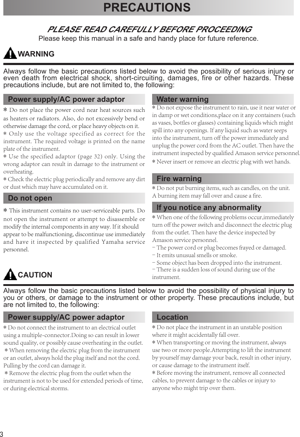 3PRECAUTIONSPLEASE READ CAREFULLY BEFORE PROCEEDINGPlease keep this manual in a safe and handy place for future reference.WARNINGAlways follow the basic precautions listed below to avoid the possibility of serious injury or even death from electrical shock, short-circuiting, damages, fire or other hazards. These precautions include, but are not limited to, the following:CAUTIONAlways follow the basic precautions listed below to avoid the possibility of physical injury to you or others, or damage to the instrument or other property. These precautions include, but are not limited to, the following:Water warningPower supply/AC power adaptor*Do not place the power cord near heat sources suchas heaters or radiators. Also, do not excessively bend or otherwise damage the cord, or place heavy objects on it.*Only use the voltage specified as correct for theinstrument. The required voltage is printed on the name plate of the instrument.*Use the specified adaptor (page 32) only. Using thewrong adaptor can result in damage to the instrument or overheating.*Check the electric plug periodically and remove any dirtor dust which may have accumulated on it.Do not open*This instrument contains no user-serviceable parts. Donot open the instrument or attempt to disassemble or modify the internal components in any way. If it shouldappear to be malfunctioning, discontinue use immediately and have it inspected by qualified Yamaha service personnel.*Do not expose the instrument to rain, use it near water orin damp or wet conditions,place on it any containers (such as vases, bottles or glasses) containing liquids which might spill into any openings. If any liquid such as water seeps into the instrument, turn off the power immediately and unplug the power cord from the AC outlet. Then have the instrument inspected by qualified Amason service personnel.*Never insert or remove an electric plug with wet hands.Fire warningIf you notice any abnormality*Do not put burning items, such as candles, on the unit.A burning item may fall over and cause a fire.*When one of the following problems occur,immediatelyturn off the power switch and disconnect the electric plug from the outlet. Then have the device inspected byAmason service personnel.- The power cord or plug becomes frayed or damaged.- It emits unusual smells or smoke.- Some object has been dropped into the instrument.- There is a sudden loss of sound during use of the instrument.Power supply/AC power adaptor*Do not connect the instrument to an electrical outletusing a multiple-connector.Doing so can result in lower sound quality, or possibly cause overheating in the outlet.*When removing the electric plug from the instrumentor an outlet, always hold the plug itself and not the cord. Pulling by the cord can damage it.*Remove the electric plug from the outlet when theinstrument is not to be used for extended periods of time, or during electrical storms.Location*Do not place the instrument in an unstable positionwhere it might accidentally fall over.*When transporting or moving the instrument, alwaysuse two or more people.Attempting to lift the instrument by yourself may damage your back, result in other injury, or cause damage to the instrument itself.*Before moving the instrument, remove all connectedcables, to prevent damage to the cables or injury to anyone who might trip over them.